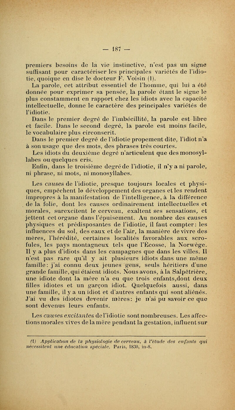 premiers besoins de la vie instinctive, n'est pas un signe suffisant pour caractériser les principales variétés de l'idio- tie, quoique en dise le docteur F. Voisin (I). La parole, cet attribut essentiel de l'homme, qui lui a été donnée pour exprimer sa pensée, la parole étant le signe le plus constamment en rapport chez les idiots avec la capacité intellectuelle, donne le caractère des principales variétés de l'idiotie. Dans le premier degré de l'imbécillité, la parole est libre et facile. Dans le second degré, la parole est moins facile, le vocabulaire plus circonscrit. Dans le premier degré de l'idiotie propement dite, l'idiot n'a à son usage que des mots, des phrases très courtes. Les idiots du deuxième degré n'articulent que des monosyl- labes ou quelques cris. Enfin, dans le troisième degré de l'idiotie, il n'y a ni parole, ni phrase, ni mots, ni monosyllabes. Les causes de l'idiotie, presque toujours locales et physi- ques, empêchent le développement des organes et les rendent impropres à la manifestation de l'intelligence, à la différence de la folie, dont les causes ordinairement intellectuelles et morales, surexcitent le cerveau, exaltent ses sensations, et jettent cet organe dans l'épuisement. Au nombre des causes physiques et prédisposantes de l'idiotie, il faut compter: les influences du sol, des eaux et de l'air, la manière de vivre des mères, l'hérédité, certaines localités favorables aux scro- fules, les pays montagneux tels que l'Ecosse, la Norwège. Il y a plus d'idiots dans les campagnes que dans les villes. Il n'est pas rare qu'il y ait plusieurs idiots dans une même famille: j'ai connu deux jeunes gens, seuls héritiers d'une grande famille, qui étaient idiots. Nous avons, à la Salpêtrière, une idiote dont la mère n'a eu que trois enfants,dont deux fdles idiotes et un garçon idiot. Quelquefois aussi, dans une famille, il y a un idiot et d'autres enfants qui sont aliénés. J'ai vu des idiotes devenir mères: je n'ai pu savoir ce que sont devenus leurs enfants. Les causes excitantes dcTidiotie sont nombreuses. Les affec- tions morales vives de la mère pendant la gestation, influent sur ([) Application de la phxjsiologie de cci'veau, â l'étude des enfants qui nécessitent wie éducation spéciale. Paris, 1830, in-8.