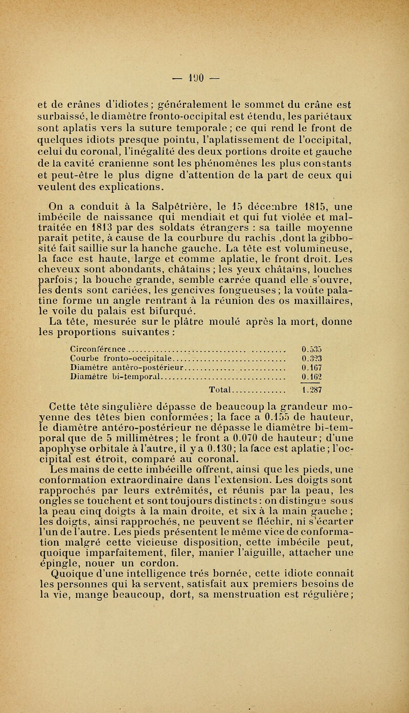 et de crânes d'idiotes ; généralement le sommet du crâne est surbaissé, le diamètre fronto-occipital est étendu, les pariétaux sont aplatis vers la suture temporale ; ce qui rend le front de quelques idiots {presque pointu, l'aplatissement de l'occipital, celui du coronal, l'inégalité des deux portions droite et gauche de la cavité crânienne sont les phénomènes les plus constants et peut-être le plus digne d'attention de la part de ceux qui veulent des explications. On a conduit à la Salpétrière, le 15 décembre 1815, une imbécile de naissance qui mendiait et qui fut violée et mal- traitée en 1813 par des soldats étrangers : sa taille moyenne paraît petite, à cause de la courbure du rachis ,dont la gibbo- sité fait saillie sur la hanche gauche. La tête est volumineuse, la face est haute, large et comme aplatie, le front droit. Les cheveux sont abondants, châtains; les yeux châtains, louches parfois; la bouche grande, semble carrée quand elle s'ouvre, les dents sont cariées, les gencives fongueuses ; la voûte pala- tine forme un angle rentrant à la réunion des os maxillaires, le voile du palais est bifurqué. La tête, mesurée sur le plâtre moulé après la mort, donne les proportions suivantes : Circonférence 0.535 Courbe fronto-occipitale 0.393 Diamètre antêro-postérieur 0.1G7 Diamètre bi-temporal 0.162 Total 1.287 Cette tête singulière dépasse de beaucoup la grandeur mo- yenne des têtes bien conformées; la face a 0.155 de hauteur, le diamètre antéro-postérieur ne dépasse le diamètre bi-tem- poral que de 5 millimètres; le front a 0.070 de hauteur; d'une apophyse orbitale à l'autre, il y a 0.130; la face est aplatie; l'oc- cipital est étroit, comparé au coronal. Les mains de cette imbécille offrent, ainsi que les pieds, une conformation extraordinaire dans l'extension. Les doigts sont rapprochés par leurs extrémités, et réunis par la peau, les ongles se touchent et sont toujours distincts: on distingue sous la peau cinq doigts à la main droite, et six à la main gauche ; les doigts, ainsi rapprochés, ne peuvent se fléchir, ni s'écarter l'un de l'autre. Les pieds présentent le même vice de conforma- tion malgré cette vicieuse disposition, cette imbécile peut, quoique imparfaitement, fder, manier l'aiguille, attacher une épingle, nouer un cordon. Quoique d'une intelligence très bornée, cette idiote connaît les personnes qui la servent, satisfait aux premiers besoins de la vie, mange beaucoup, dort, sa menstruatijon est régulière;
