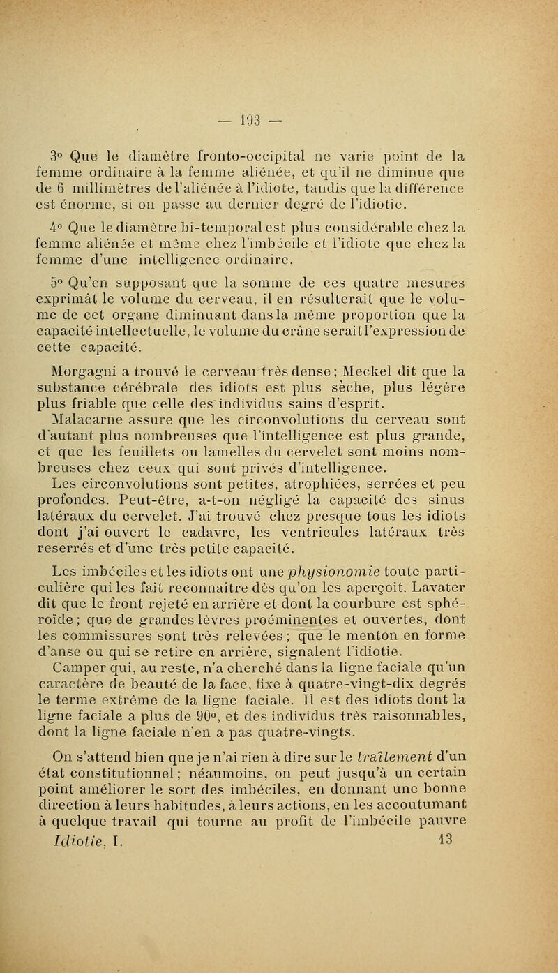 — 1U3 — 3° Que le diamètre fronto-occipital ne varie point de la femme ordinaire à la femme aliénée, et qu'il ne diminue que de 6 millimètres de l'aliénée à l'idiote, tandis que la différence est énorme, si on passe au dernier degré de l'idiotie. 4° Que le diamètre bi-temporal est plus considérable chez la femme aliénée et mâma chez l'imbécile et l'idiote que chez la femme d'une intelligence ordinaire. 5° Qu'en supposant que la somme de ces quatre mesures exprimât le volume du cerveau, il en résulterait que le volu- me de cet organe diminuant dans la même proportion que la capacité intellectuelle, le volume du crâne serait l'expression de cette capacité. Morgagni a trouvé le cerveau très dense ; Meckel dit que la substance cérébrale des idiots est plus sèche, plus légère plus friable que celle des individus sains d'esprit. Malacarne assure que les circonvolutions du cerveau sont d'autant plus nombreuses que l'intelligence est plus grande, et que les feuillets ou lamelles du cervelet sont moins nom- breuses chez ceux qui sont privés d'intelligence. Les circonvolutions sont petites, atrophiées, serrées et peu profondes. Peut-être, a-t-on négligé la capacité des sinus latéraux du cervelet. J'ai trouvé chez presque tous les idiots dont j'ai ouvert le cadavre, les ventricules latéraux très reserrés et d'une très petite capacité. Les imbéciles et les idiots ont une physionomie toute parti- culière qui les fait reconnaître dès qu'on les aperçoit. Lavater dit que le front rejeté en arrière et dont la courbure est sphé- roïde ; que de grandes lèvres proéminentes et ouvertes, dont les commissures sont très relevées ; que le menton en forme d'anse ou qui se retire en arrière, signalent l'idiotie. Camper qui, au reste, n'a cherché dans la ligne faciale qu'un caractère de beauté de la face, fixe à quatre-vingt-dix degrés le terme extrême de la ligne faciale. Il est des idiots dont la ligne faciale a plus de 90*^, et des individus très raisonnables, dont la ligne faciale n'en a pas quatre-vingts. On s'attend bien que je n'ai rien à dire sur le traitement d'un état constitutionnel; néanmoins, on peut jusqu'à un certain point améliorer le sort des imbéciles, en donnant une bonne direction à leurs habitudes, à leurs actions, en les accoutumant à quelque travail qui tourne au profit de l'imbécile pauvre Idiotie, l. 13
