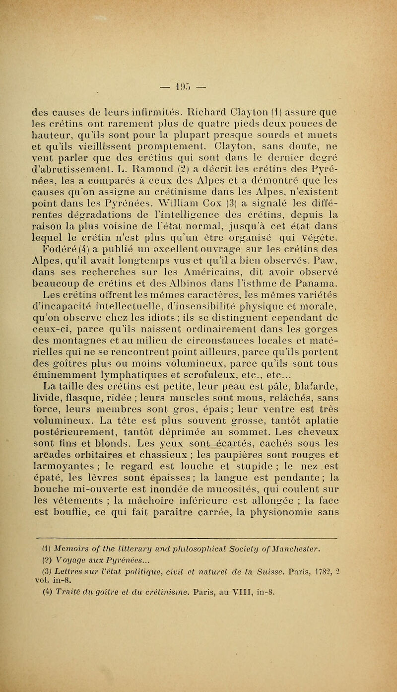 — l'J.J — des causes de leurs infirmités. Ricliard Clayton (i) assure que les crétins ont rarement plus de quatre pieds deux pouces de hauteur, qu'ils sont pour la plupart presque sourds et muets et qu'ils vieillissent promptement. Clayton, sans doute, ne veut parler que des crétins qui sont dans le dernier degré d'abrutissement. L. Ramond (2) a décrit les crétins des Pyré- nées, les a comparés à ceux des Alpes et a démontré que les causes qu'on assigne au crétinisme dans les Alpes, n'existent point dans les Pyrénées. William Cox (3) a signalé les diffé- rentes dégradations de l'intelligence des crétins, depuis la raison la plus voisine de l'état normal, jusqu'à cet état dans lequel le crétin n'est plus qu'un être organisé c[ui végète. Fodéré(4) a publié un excellent ouvrage sur les crétins des Alpes, qu'il avait longtemps vus et qu'il a bien observés. Paw, dans ses recherches sur les Américains, dit avoir observé beaucoup de crétins et des Albinos dans l'isthme de Panama. Les crétins offrent les mêmes caractères, les mêmes variétés d'incapacité intellectuelle, d'insensibilité physique et morale, qu'on observe chez les idiots ; ils se distinguent cependant de ceux-ci, parce qu'ils naissent ordinairement dans les gorges des montagnes et au milieu de circonstances locales et maté- rielles qui ne se rencontrent point ailleurs, parce qu'ils portent des goitres plus ou moins volumineux, parce qu'ils sont tous éminemment lymphatiques et scrofuleux, etc., etc.. La taille des crétins est petite, leur peau est pâle, blafarde, livide, flasque, ridée ; leurs muscles sont mous, relâchés, sans force, leurs membres sont gros, épais; leur ventre est très volumineux. La tête est plus souvent grosse, tantôt aplatie postérieurement, tantôt déprimée au sommet. Les cheveux sont fins et blonds. Les yeux sont écartés, cachés sous les arcades orbitaires et chassieux ; les paupières sont rouges et larmoyantes; le regard est louche et stupide ; le nez est épaté, les lèvres sont épaisses; la langue est pendante; la bouche mi-ouverte est inondée de mucosités, qui coulent sur les vêtements ; la mâchoire inférieure est allongée ; la face est bouffie, ce qui fait paraître carrée, la physionomie sans (1) Memoirs of the litterary and philosophical Society of Manchester. (2) Voyage aux Pyrénées... (o) Lettres sur l'état politique, civil et naturel de la Suisse. Pai-is, 178?, 2 vol. in-8. (4) Traité dïi goitre et du crétinisme. Paris, au VIII, in-8.