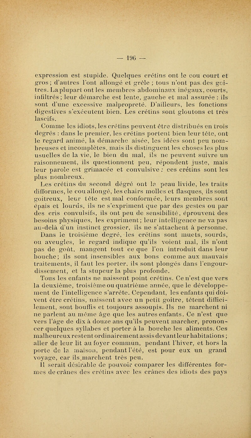 expression est stupicle. Quelques crétins ont le cou court et gros; d'autres l'ont allongé et grêle ; tous n'ont pas, des goi- tres. La plupart ont les membres abdominaux inégaux, courts, infiltrés; leur démarche est lente, gauche et mal assurée : ils sont d'une excessive malpropreté. D'ailleurs, les fonctions digestives s'exécutent bien. Les crétins sont gloutons et très lascifs. Comme les idiots, les crétins peuvent être distribués en trois degrés : dans le premier, les crétins portent bien leur tête, ont le regard animé, la démarche aisée, les idées sont peu nom- breuses et incomplètes, mais ils distinguent les choses les plus usuelles de la vie, le bien du mal, ils ne peuvent suivre un raisonnement, ils questionnent peu, répondent juste, mais leur parole est grimacée et convulsive : ces crétins sont les plus nombreux. Les crétins du second degré ont 1p peau livide, les traits difformes, le cou allongé, les chairs molles et flasques, ils sont goitreux, leur tète est mal conformée, leurs membres sont épais et lourds, ils ne s'expriment que par des gestes ou par des cris convulsifs, ils ont peu de sensibilité, éprouvent des besoins physiques, les expriment; leur intelligence ne va pas au-delà d'un instinct grossier, ils ne s'attachent à personne. Dans le troisième degré, les crétins sont muets, sourds, ou aveugles, le regard indique qu'ils voient mal, ils n'ont pas de goût, mangent tout ce que l'on introduit dans leur bouche ; ils sont insensibles aux bons comme aux mauvais traitements, il faut les porter, ils sont plongés dans l'engour- dissement, et la stupeur la plus profonde. Tous les enfants ne naissent point crétins. Ce n'est que vers la deuxième, troisième ou quatrième année, que le développe- ment de l'intelligence s'arrête. Cependant, les enfants qui doi- vent être crétins, naissent avec un petit goitre, tètent diffici- lement, sont bouffis et toujours assoupis. Ils ne marchent ni ne parlent au même âge que les autres enfants. Ce n'est que vers l'âge de dix à douze ans qu'ils peuvent marcher, pronon- cer quelques syllabes et porter à la bouche les aliments. Ces malheureux restent ordinairement assis devantleur habitations ; aller de leur lit au foyer commun, pendant l'hiver, et hors la porte de la maison, pendant l'été, est pour eux un grand voyage, car ils.marchent très peu. Il serait désirable de pouvoir comparer les différentes for- mes de crânes des crétins avec les crânes des idiots des pays