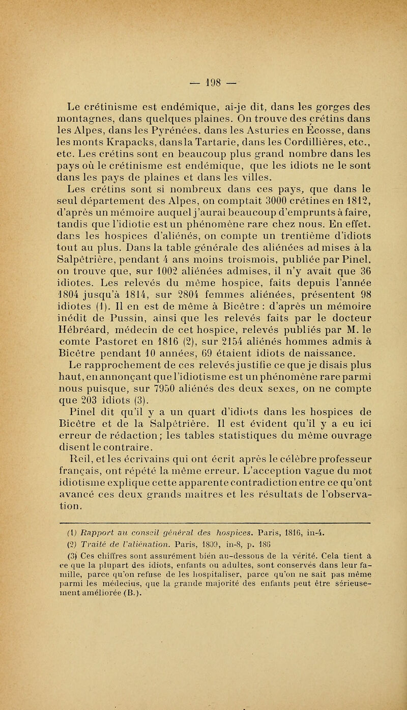 Le crétinisme est endémique, ai-je dit, dans les gorges des montagnes, dans quelques plaines. On trouve des crétins dans les Alpes, dans les Pyrénées, dans les Asturies en Ecosse, dans les monts Krapacks, danslaTartarie, dans les Cordillières, etc., etc. Les crétins sont en beaucoup plus grand nombre dans les pays où le crétinisme est endémique, que les idiots ne le sont dans les pays de plaines et dans les villes. Les crétins sont si nombreux dans ces pays, que dans le seul département des Alpes, on comptait 3000 crétines en 1812, d'après un mémoire auquel j'aurai beaucoup d'emprunts à faire, tandis que l'idiotie est un phénomène rare chez nous. En effet, dans les hospices d'aliénés, on compte un trentième d'idiots tout au plus. Dans la table générale des aliénées admises à la Salpêtrière, pendant 4 ans moins troismois, publiée par Pinel. on trouve que, sur 1002 aliénées admises, il n'y avait que 36 idiotes. Les relevés du même hospice, faits depuis l'année 1804 jusqu'à 1814, sur 2804 femmes aliénées, présentent 98 idiotes (1). Il en est de même à Bicêtre : d'après un mémoire inédit de Pussin, ainsi que les relevés faits par le docteur Hébréard, médecin de cet hospice, relevés publiés par M. le comte Pastoret en 1816 (2), sur 2154 aliénés hommes admis à Bicêtre pendant 10 années, 69 étaient idiots de naissance. Le rapprochement de ces relevés justifie ce que je disais plus haut, en annonçant que l'idiotisme est un phénomène rare parmi nous puisque, sur 7950 aliénés des deux sexes, on ne compte que 203 idiots (3). Pinel dit qu'il y a un quart d'idiots dans les hospices de Bicêtre et de la Salpêtrière. Il est évident qu'il y a eu ici erreur de rédaction; les tables statistiques du même ouvrage disent le contraire. Reil, et les écrivains qui ont écrit après le célèbre professeur français, ont répété la même erreur. L'acception vague du mot idiotisme explique cette apparente contradiction entre ce qu'ont avancé ces deux grands maîtres et les résultats de l'observa- tion. (1) Rapport au consail général des hospices. Paris, 181G, iii-4. (2) Traité de raliénation. Paris, 180Î), in-8, p. 18(3 (.jj Ces chiffres sont assurément bien au-dessous de la vérité. Cela tient a ce que la plupart des idiots, enfants ou adultes, sont conservés dans leur fa- mille, parce qu'on refuse de les hospitaliser, parce qu'on ne sait pas même parmi les médecins, que la grande majorité des enfants peut être sérieuse- ment améliorée (B.).