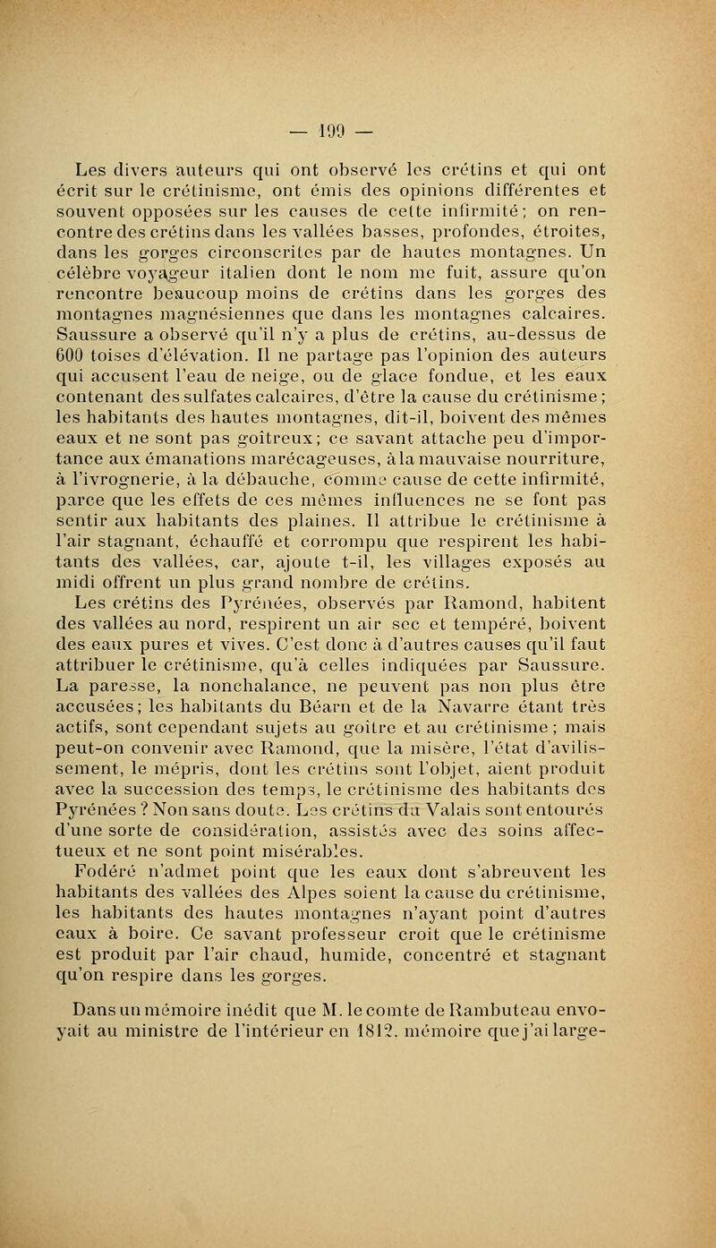 Les divers iauteurs qui ont observé les crétins et qui ont écrit sur le crétinisme, ont émis des opinions différentes et souvent opposées sur les causes de celte iniirmité; on ren- contre des crétins dans les vallées basses, profondes, étroites, dans les gorges circonscrites par de hautes montagnes. Un célèbre vo^'cVgour italien dont le nom me fuit, assure qu'on rencontre beaucoup moins de crétins dans les gorges des montagnes magnésiennes que dans les montagnes calcaires. Saussure a observé qu'il n'y a plus de crétins, au-dessus de 600 toises d'élévation. Il ne partage pas l'opinion des auteurs qui accusent l'eau de neige, ou de glace fondue, et les eaux contenant des sulfates calcaires, d'être la cause du crétinisme; les habitants des hautes montagnes, dit-il, boivent des mêmes eaux et ne sont pas goitreux; ce savant attache peu d'impor- tance aux émanations marécageuses, à la mauvaise nourriture, à l'ivrognerie, à la débauche, comme cause de cette infirmité, parce que les effets de ces mêmes influences ne se font pas sentir aux habitants des plaines. Il attribue le crétinisme à l'air stagnant, échauffé et corrompu que respirent les habi- tants des vallées, car, ajoute t-il, les villages exposés au midi offrent un plus grand nombre de crétins. Les crétins des Pyrénées, observés par Ramond, habitent des vallées au nord, respirent un air sec et tempéré, boivent des eaux pures et vives. C'est donc à d'autres causes qu'il faut attribuer le crétinisme, qu'à celles indiquées par Saussure. La paresse, la nonchalance, ne peuvent pas non plus être accusées; les habitants du Béarn et de la Navarre étant très actifs, sont cependant sujets au goitre et au crétinisme; mais peut-on convenir avec Ramond, que la misère, l'état d'avilis- sement, le mépris, dont les crétins sont l'objet, aient produit avec la succession des temps, le crétinisme des habitants des Pyrénées ? Non sans doute. Los crétins du Valais sont entourés d'une sorte de considération, assistés avec des soins affec- tueux et ne sont point misérables. Fodéré n'admet point que les eaux dont s'abreuvent les habitants des vallées des Alpes soient la cause du crétinisme, les habitants des hautes montagnes n'ayant point d'autres eaux à boire. Ce savant professeur croit que le crétinisme est produit par l'air chaud, humide, concentré et stagnant qu'on respire dans les gorges. Dans un mémoire inédit que M. le comte de Rambuteau envo- yait au ministre de l'intérieur en 1812. mémoire que j'ai large-