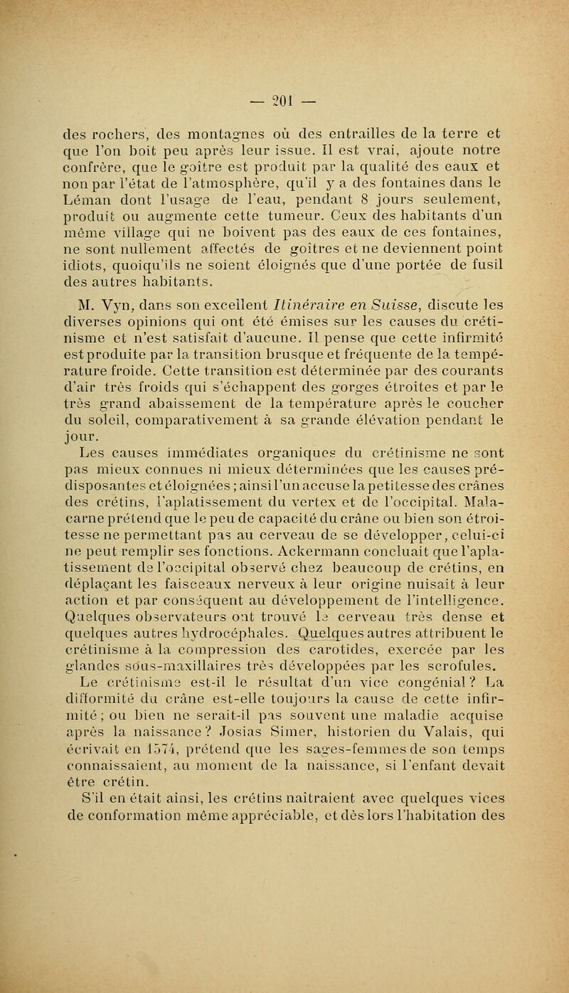 des rochers, des montag-nes où des entrailles de la terre et que l'on boit peu après leur issue. Il est vrai, ajoute notre confrère, que le goitre est produit par la qualité des eaux et non par l'état de l'atmosphère, qu'il y a des fontaines dans le Léman dont l'usage de l'eau, pendant 8 jours seulement, produit ou augmente cette tumeur. Ceux des habitants d'un même village qui ne boivent pas des eaux de ces fontaines, ne sont nullement affectés de goitres et ne deviennent point idiots, quoiqu'ils ne soient éloignés que d'une portée de fusil des autres habitants. M. Vyn, dans son excellent Itinéraire en Suisse, discute les diverses opinions qui ont été émises sur les causes du créti- nisme et n'est satisfait d'aucune. Il pense que cette infirmité est produite par la transition brusque et fréquente de la tempé- rature froide. Cette transition est déterminée par des courants d'air très froids qui s'échappent des gorges étroites et par le très grand abaissement de la température après le coucher du soleil, comparativement à sa grande élévation pendant le jour. Les causes immédiates organiques du crétinisme ne sont pas mieux connues ni mieux déterminées que les causes pré- disposantes et éloignées; ainsi l'un accuse la petitesse des crânes des crétins, l'aplatissement du vertex et de l'occipital. Mala- carne prétend que le peu de capacité du crâne ou bien son étroi- tesse ne permettant pas au cerveau de se développer, celui-ci ne peut remplir ses fonctions. Ackermann concluait que l'apla- tissement de l'occipital observé chez beaucoup de crétins, en déplaçant les faisceaux nerveux à leur origine nuisait à leur action et par conséquent au développement de l'intelligence. Quelques observateurs ont trouvé le cerveau très dense et quelques autres hydrocéphales. Quelques autres attribuent le crétinisme à la compression des carotides, exercée par les glandes sous-maxillaires très développées par les scrofules. Le crétinisme est-il le résultat d'un vice congénial ? La difformité du crâne est-elle toujours la cause de cette infir- mité; ou bien ne serait-il pas souvent une maladie acquise après la naissance? Josias Simer, historien du Valais, qui écrivait en 1574, prétend que les sages-femmes de son temps connaissaient, au moment de la naissance, si l'enfant devait être crétin. S'il en était ainsi, les crétins naîtraient avec quelques vices de conformation même appréciable, et dès lors l'habitation des