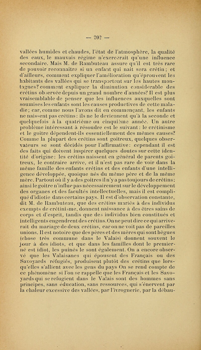 vallées humides et chaudes, l'état de l'atmosphère, la qualité des eaux, le mauvais régime n'exercerait qu'une influence secondaire. Mais M. de Rambuteau assure qu'il est très rare de pouvoir reconnaître si ua enfant qui naît sera crétin; et d'ailleurs, comment expliquer l'amélioration qu'éprouvent les habitants des vallées qui se transportent sur les hautes mon- tagnes? comment expliquer la diminution considérable des crétins observée depuis un grand nombre d'années? Il est plus vraisemblable de penser que les influences auxquelles sont soumises les enfants sont les causes productives de cette mala- die; car, comme nous l'avons dit en commençant, les enfants ne naissent pas crétins : ils ne le deviennent qu'à la seconde et quelquefois à la quatrième ou cinquième année. Un autre problème intéressant à résoudre est le suivant: le crétinisme et le goitre dépendent-ils essentiellement des mêmes causes? Comme la plupart des crétins sont goitreux, quelques obser- vateurs se sont décidés pour l'afTirmative: cependant il est des faits qui doivent inspirer quelques doutes sur cette iden- tité d'origine: les crétins naissent en général de parents goi- treux, le contraire arrive, et il n'est pas rare de voir dans la même famille des enfants crétins et des enfants d'une intelli- gence développée, quoique nés du môme père et de la même mère. Partout où il y a des goitres il n'y a pas toujours de crétins: ainsi le goitre n'influe pas nécessairement sur le développement des organes et des facultés intellectuelles, mais il est compli- qué d'idiotie dans certains pays. Il est d'observation constante, dit M. de Rambuteau, que des crétins mariés à des individus exempts de crétinisme, donnent naissance à des êtres sains de corps et d'esprit^ tandis que des individus bien constitués et intelligents engendrent des crétins.Onne peut dire ce qui arrive- rait du mariage de deux crétins, car on ne voit pas de pareilles unions. Il est notoire que des pères et des mères qui sont bègues (chose très commune dans le Valais) donnent souvent le jour à des idiots, et que dans les familles dont le premier- né est idiot, les puînés le sont également. On a encore obser- vé que les Valaisanes qui épousent des Français ou des Savoyards réfugiés, produisent plutôt des crétins que lors- qu'elles s'allient avec les gens du pays On se rend compte de ce phénomène si l'on se rappelle que les Français et les Savo- yards qui se réfugient dans le Valais sont des hommes sans principes, sans éducation, sans ressources, qui s'énervent par la chaleur excessive des vallées, par l'ivrognerie, par la débau-