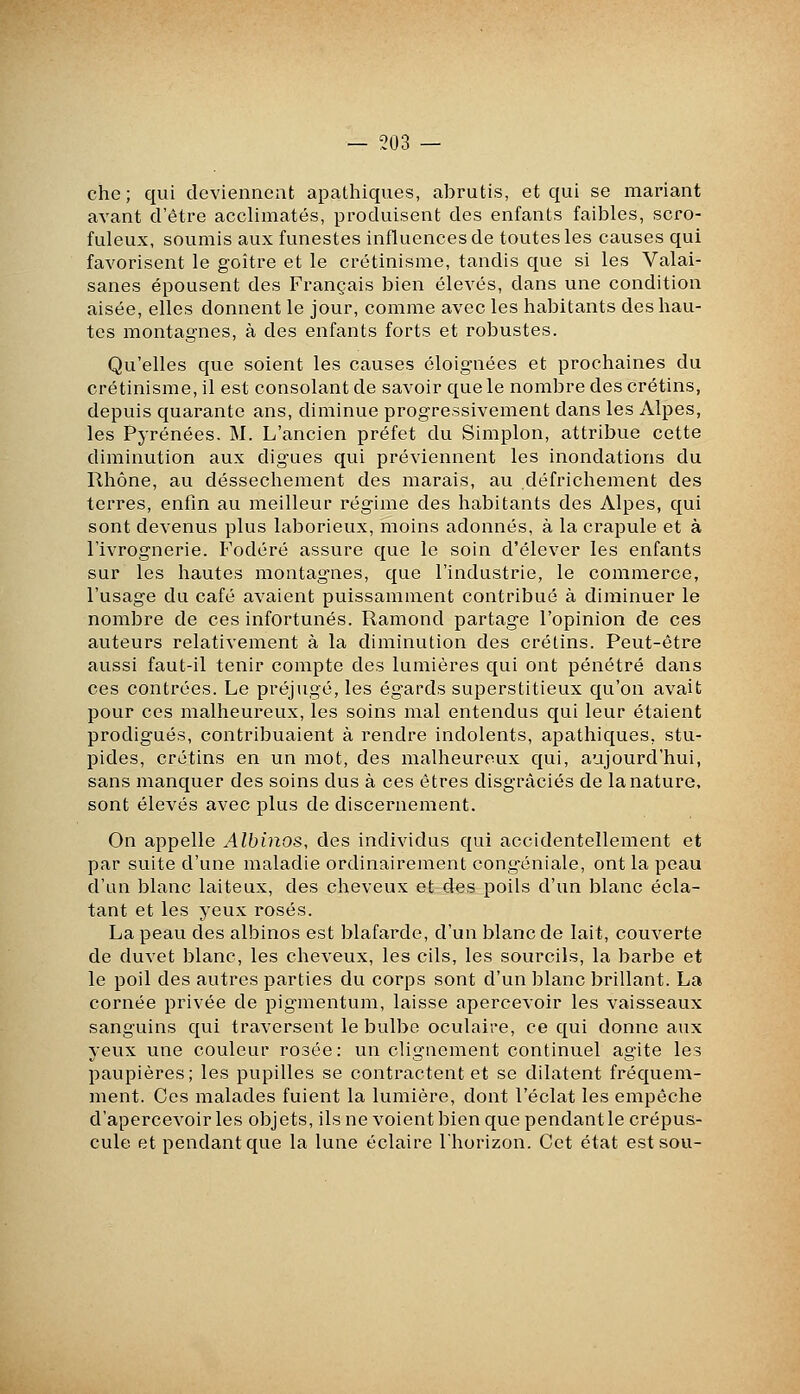 che ; qui deviennent apathiques, abrutis, et qui se mariant avant d'être acclimatés, produisent des enfants faibles, scro- fuleux, soumis aux funestes influences de toutes les causes qui favorisent le goitre et le crétinisme, tandis que si les Valai- sanes épousent des Français bien élevés, dans une condition aisée, elles donnent le jour, comme avec les habitants des hau- tes montagnes, à des enfants forts et robustes. Qu'elles que soient les causes éloignées et prochaines du crétinisme, il est consolant de savoir que le nombre des crétins, depuis quarante ans, diminue progressivement dans les Alpes, les Pyrénées. M. L'ancien préfet du Simplon, attribue cette diminution aux digues qui préviennent les inondations du Rhône, au dessèchement des marais, au défrichement des terres, enfin au meilleur régime des habitants des Alpes, qui sont devenus plus laborieux, moins adonnés, à la crapule et à l'ivrognerie. Fodéré assure que le soin d'élever les enfants sur les hautes montagnes, que l'industrie, le commerce, l'usage du café avaient puissamment contribué à diminuer le nombre de ces infortunés. Ramond partage l'opinion de ces auteurs relativement à la diminution des crétins. Peut-être aussi faut-il tenir compte des lumières qui ont pénétré dans ces contrées. Le préjugé, les égards superstitieux qu'on avait pour ces malheureux, les soins mal entendus qui leur étaient prodigués, contribuaient à rendre indolents, apathiques, stu- pides, crétins en un mot, des malheureux qui, aujourd'hui, sans manquer des soins dus à ces êtres disgraciés de la nature, sont élevés avec plus de discernement. On appelle Albinos, des individus qui accidentellement et par suite d'une maladie ordinairement congéniale, ont la peau d'un blanc laiteux, des cheveux et des poils d'un blanc écla- tant et les yeux rosés. La peau des albinos est blafarde, d'un blanc de lait, couverte de duvet blanc, les cheveux, les cils, les sourcils, la barbe et le poil des autres parties du corps sont d'un blanc brillant. La cornée privée de pig-mentum, laisse apercevoir les vaisseaux sanguins qui traversent le bulbe oculaire, ce qui donne aux yeux une couleur rosée : un clignement continuel agite les paupières; les pupilles se contractent et se dilatent fréquem- ment. Ces malades fuient la lumière, dont l'éclat les empêche d'apercevoir les objets, ils ne voient bien que pendant le crépus- cule et pendant que la lune éclaire l'horizon. Cet état est sou-