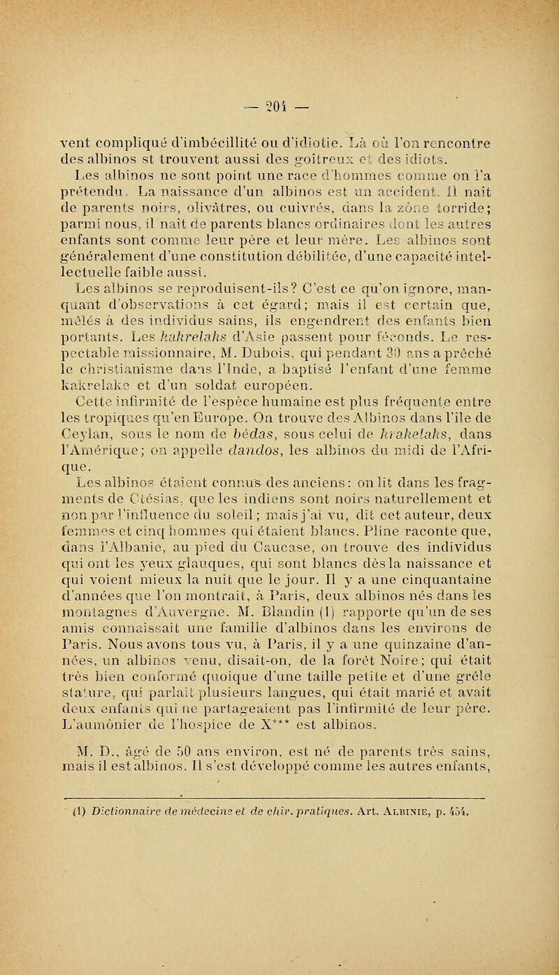 ~ 20 i — vent compliqué criaibécillité ou d'idiotie. Là où l'on rencontre des albinos st trouvent aussi des goitreux et des idiots. I<es albinos ne sont point une race d'hommes comme on l'a prétendu, La naissance d'un albinos est un accident. 11 naît de parents noirs, olivâtres, ou cuivrés, dans la zone torride; parmi nous, il naît de parents blancs ordinaires dont les autres enfants sont comme leur père et leur mère. Les albinos sont généralement d'une constitution débilitée, d'une capacité intel- lectuelle faible aussi. Les albinos se reproduisent-ils? C'est ce qu'on ignore, man- quant d'observf^tions à cet égard; mais il est certain que, mêlés à des individus sains, ils engendrent des enfants bien portants. Les kakrelahs d'Asie passent pour féconds. Le res- pectable missionnaire, M. Dubois, qui pendant 30 r.ns a prêché le christianisme dans l'Inde, a baptisé l'enfant d'une femme kalcrelako et d'un soldat européen. Cette infirmité de l'espèce humaine est plus fréquente entre les tropiques qu'en Europe. On trouve des Albinos dans l'île de Ceylan, sous le nom de hédas, sous celui de krakelahs, dans l'Amérique; on appelle clandos, les albinos du m.idi de l'Afri- que. Les albinos étaient connus des anciens: on lit dans les frag- ments de Ctésias, que les indiens sont noirs naturellement et non par l'influence du soleil; mais j'ai vu, dit cet auteur, deux femmes et cinqhonimes qui étaient blancs. Pline raconte que, dans l'Albanie, au pied du Caucase, on trouve des individus qui ont les yeux glauques, qui sont blancs dès la naissance et qui voient mieux la nuit que le jour. Il y a une cinquantaine d'années que l'on montrait, à Paris, deux albinos nés dans les montagnes d'Auvergne. M. Blandin (1) rapporte qu'un de ses amis connaissait une famille d'albinos dans les environs de Paris. Nous avons tous vu, à Paris, il y a une quinzaine d'an- nées, un albinos venu, disait-on, de la foret Noire; qui était très bien conformé quoique d'une taille petite et d'une grêle stature, qui parlait plusieurs langues, qui était marié et avait deux enfants qui ne partageaient pas l'infirmité de leur père. L'aumônier de l'hospice de X*** est albinos. ]M. D., âgé de 50 ans environ, est né de parents très sains, mais il est albinos. Il s'est développé comme les autres enfants, (1) Dictionnaire de médecins et de chir. pratiques. Art. Albime, p. 434.