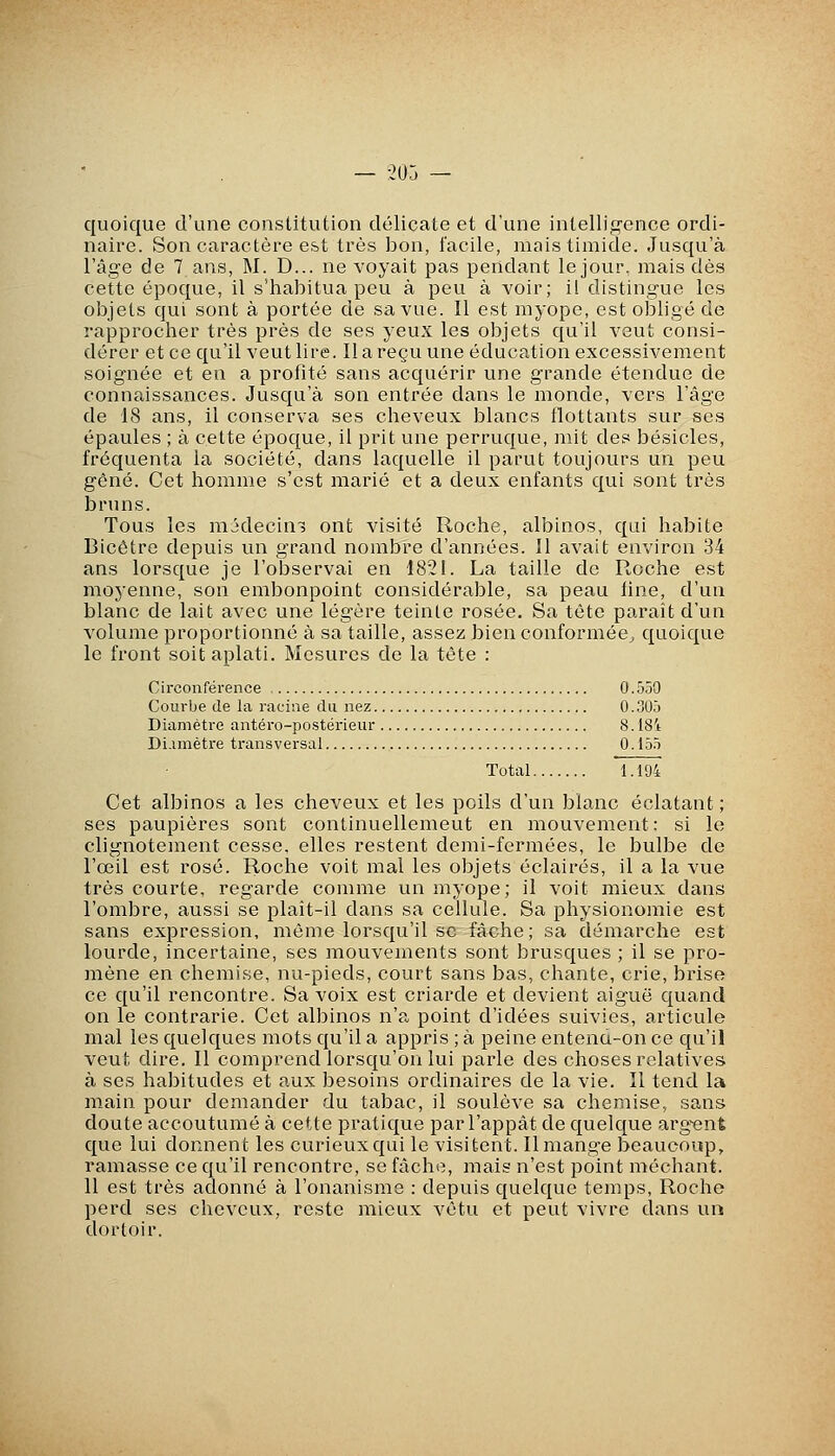 — -205 — quoique d'une constitution délicate et d'une intelligence ordi- naire. Son caractère est très bon, facile, mais timide. Jusqu'à l'âge de 7 ans, M. D... ne voyait pas pendant le jour, mais dés cette époque, il s'habitua peu à peu à voir; il distingue les objets qui sont à portée de sa vue. Il est myope, est obligé de rapprocher très près de ses yeux les objets qu'il veut consi- dérer et ce qu'il veut lire. Il a reçu une éducation excessivement soignée et en a profité sans acquérir une grande étendue de connaissances. Jusqu'à son entrée dans le monde, vers l'âge de 18 ans, il conserva ses cheveux blancs flottants sur ses épaules ; à cette époque, il prit une perruque, mit des besicles, fréquenta la société, dans laquelle il parut toujours un peu gêné. Cet homme s'est marié et a deux enfants qui sont très bruns. Tous les médecine ont visité Roche, albinos, qui habite Bicétre depuis un grand nombre d'années. 11 avait environ 34 ans lorsque je l'observai en 1821. La taille de Roche est moyenne, son embonpoint considérable, sa peau fine, d'un blanc de lait avec une légère teinte rosée. Sa tête paraît d'un volume proportionné à sa taille, assez bien conformée, quoique le front soit aplati. Mesures de la tête : Circonférence 0.550 Courbe de la racine du nez 0.305 Diamètre antéro-postérieur 8. IS't Diamètre transversai 0. 155 Total 1.194 Cet albinos a les cheveux et les poils d'un blanc éclatant ; ses paupières sont continuellement en mouvement: si le clignotement cesse, elles restent demi-fermées, le bulbe de l'œil est rosé. Roche voit mal les objets éclairés, il a la vue très courte, regarde comme un myope; il voit mieux dans l'ombre, aussi se plaît-il dans sa cellule. Sa physionomie est sans expression, même lorsqu'il se fâche; sa démarche est lourde, incertaine, ses mouvements sont brusques ; il se pro- mène en chemise, nu-pieds, court sans bas, chante, crie, brise ce qu'il rencontre. Sa voix est criarde et devient aiguë quand on le contrarie. Cet albinos n'a point d'idées suivies, articule mal les quelques mots qu'il a appris ; à peine entend-on ce qu'il veut dire. Il comprend lorsqu'on lui parle des choses relatives à ses habitudes et aux besoins ordinaires de la vie. Il tend la main pour demander du tabac, il soulève sa chemise, sans doute accoutumé à cette pratique par l'appât de quelque arg-ent que lui donnent les curieux qui le visitent. Il mange beaucoup, ramasse ce qu'il rencontre, se fâche, mais n'est point méchant. 11 est très adonné à l'onanisme : depuis quelque temps. Roche perd ses cheveux, reste mieux vêtu et peut vivre dans un dortoir.