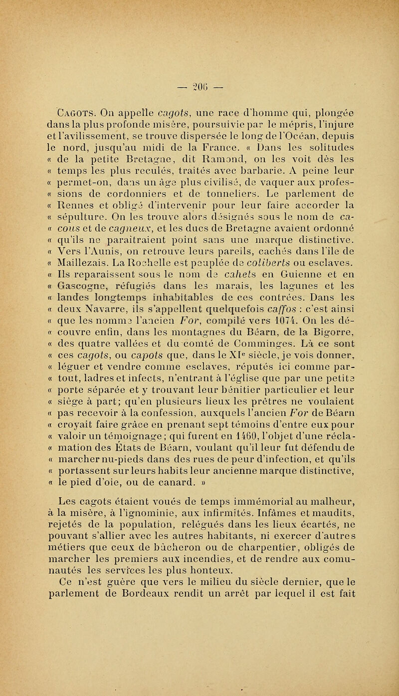 Cagots. On appelle cagots, une race d'homme qui, plongée dans la plus profonde misère, poursuivie par le mépris, l'injure et l'avilissement, se trouve dispersée le long de l'Océan, depuis le nord, jusqu'au midi de la France. « Dans les solitudes « de la petite Bretagae, dit Ramond, on les voit dès les « temps les plus reculés, traités avec barbarie. A peine leur « permet-on, dans un âge plus civilisé, de vaquer aux profes- « sions de cordonniers et de tonneliers. Le parlement de « Rennes et obligé d'intervenir pour leur faire accorder la « sépulture. On les trouve alors désignés sous le nom de ca- « cous et de cagneux, et les ducs de Bretagne avaient ordonné « qu'ils no paraîtraient point sans une marque distinctive. « Vers l'yVunis, on retrouve leurs pareils, cachés dans l'île de « Maillezais. La Rochelle est peuplée de coliberts ou esclaves. « Ils reparaissent sous le nom de cahets en Guienne et en « Gascogne, réfugiés dans les marais, les lagunes et les « landes longtemps inhabitables de ces contrées. Dans les « deux Navarre, ils s'appellent quelquefois caffos : c'est ainsi « que les nomma l'ancien For, compilé vers 1074. On les dé- fi couvre enfin, dans les montagnes du Béarn, de la Bigorre, « des quatre vallées et du comté de Comminges. Là ce sont « ces cagots, ou capots que, dans leXI siècle, je vois donner, « léguer et vendre comme esclaves, réputés ici comme par- « tout, ladres et infects, n'entrant à l'église que par une petite « porte séparée et y trouvant leur bénitier particulier et leur « siège à part; qu'en plusieurs lieux les prêtres ne voulaient « pas recevoir à la confession, auxquels l'ancien For de Béarn « croyait faire grâce en prenant sept témoins d'entre eux pour « valoir un témoignage ; qui furent en 1460, l'objet d'une récla- « mation des Etats de Béarn, voulant qu'il leur fut défendu de « marcher nu-pieds dans des rues de peur d'infection, et qu'ils « portassent sur leurs habits leur ancienne marque distinctive, « le pied d'oie, ou de canard. » Les cagots étaient voués de temps immémorial au malheur, à la misère, à l'ignominie, aux infirmités. Infâmes et maudits, rejetés de la population, relégués dans les lieux écartés, ne pouvant s'allier avec les autres habitants, ni exercer d'autres métiers que ceux de bàcheron ou de charpentier, obligés de marcher les premiers aux incendies, et de rendre aux comu- nautés les services les plus honteux. Ce n'est guère que vers le milieu du siècle dernier, que le parlement de Bordeaux rendit un arrêt par lequel il est fait