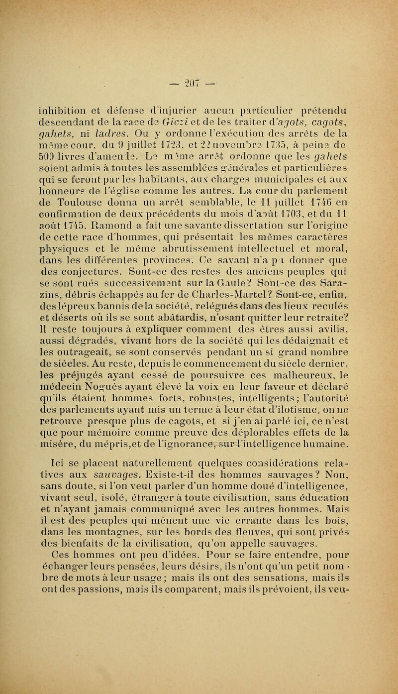 — 201 — inhibition et défense d'injurier aucun particulier prétendu descendant de la race de Giczi et de les traiter d'ajots, cagots, gahets, ni ladres. Ou y ordonne l'exécution des arrêts de la màmecour. du 9 juillet 1723, et 22 novembre 1735, à peine de 500 livres d'amende. Le nijme arrêt ordonne que les gahets soient admis à toutes les assemblées générales et particulières qui se feront par les habitants, aux charges municipales et aux honneurs de l'église comme les autres. La cour du parlement de Toulouse donna un arrêt semblable, le 11 juillet 1746 en confirmation de deux précédents du mois d'août 1703, et du H août 1745. Ramond a fait une savante dissertation sur l'origine de cette race d'hommes, qui présentait les mêmes caractères physiques et le même abrutissement intellectuel et moral, dans les différentes provinces. Ce savant n'a pi donner que des conjectures. Sont-ce des restes des anciens peuples qui se sont rués successivement sur la Gaule? Sont-ce des Sara- zins, débris échappés au fer de Charles-Martel? Sont-ce, enfin, des lépreux bannis delà société, relégués dans des lieux reculés et déserts où ils se sont abâtardis, n'osant quitter leur retraite? 11 reste toujours à expliquer comment des êtres aussi avilis, aussi dégradés, vivant hors de la société qui les dédaignait et les outrageait, se sont conservés pendant un si grand nombre de siècles. Au reste, depuis le commencement du siècle dernier, les préjugés ayant cessé de poursuivre ces malheureux, le médecin Noguès ayant élevé la voix en leur faveur et déclaré qu'ils étaient hommes forts, robustes, intelligents ; l'autorité des parlements ayant mis un terme à leur état d'ilotisme, on ne retrouve presque plus de cagots, et si j'en ai parlé ici, ce n'est que pour mémoire comme preuve des déplorables effets de la misère, du mépris,et de l'ignorance, sur l'intelligence humaine. Ici se placent naturellement quelques considérations rela- tives aux sauvages. Existe-t-il des hommes sauvages? Non, sans doute, si l'on veut parler d'un homme doué d'intelligence, vivant seul, isolé, étranger à toute civilisation, sans éducation et n'ayant jamais communiqué avec les autres hommes. Mais il est des peuples qui mènent une vie errante dans les bois, dans les montagnes, sur les bords des fleuves, qui sont privés des bienfaits de la civilisation, qu'on appelle sauvages. Ces hommes ont peu d'idées. Pour se faire entendre, pour échanger leurs pensées, leurs désirs, ils n'ont qu'un petit nom • bre de mots à leur usage ; mais ils ont des sensations, mais ils ont des passions, mais ils comparent, mais ils prévoient, ils veu-
