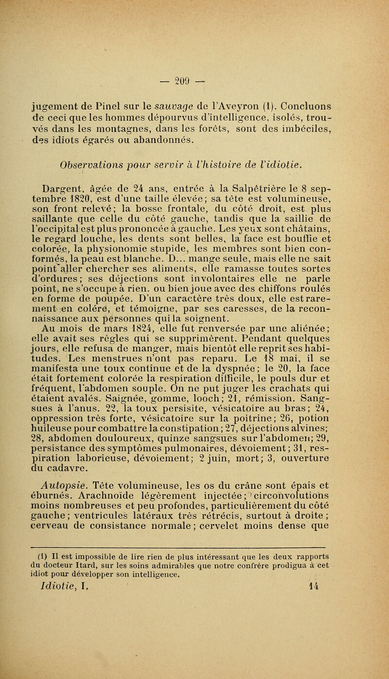 — 209 — jugement de Pinel sur le sauvage de l'Aveyron (l). Concluons de ceci que les hommes dépourvus d'intelligence, isolés, trou- vés dans les montagnes, dans les forêts, sont des imbéciles, des idiots égarés ou abandonnés. Observations pour servir à l'histoire de lidiotie. Dargent, âgée de 24 ans, entrée à la Salpétrière le 8 sep- tembre 1820, est d'une taille élevée; sa tête est volumineuse, son front relevé; la bosse frontale^ du côté droit, est plus saillante que celle du côté gauche, tandis que la saillie de l'occip.ital est plus prononcée à gauche. Les yeux sont châtains, le regard louche, les dents sont belles, la face est bouffie et colorée, la physionomie stupide, les membres sont bien con- formés, la peau est blanche. D... mange seule, mais elle ne sait point'aller chercher ses aliments, elle ramasse toutes sortes d'ordures; ses déjections sont involontaires elle ne parle point, ne s'occupe à rien, ou bien joue avec des chiffons roulés en forme de poupée. D'un caractère très doux, elle est rare- ment en colère, et témoigne, par ses caresses, de la recon- naissance aux personnes qui la soignent. Au mois de mars 1824, elle fut renversée par une aliénée; elle avait ses règles qui se supprimèrent. Pendant quelques jours, elle refusa de manger, mais bientôt elle reprit ses habi- tudes. Les menstrues n'ont pas reparu. Le 18 mai, il se manifesta une toux continue et de la dyspnée; le 20, la face était fortement colorée la respiration difficile, le pouls dur et fréquent, l'abdomen souple. On ne put juger les crachats qui étaient avalés. Saignée, gomme, looch; 21, rémission. Sang- sues à l'anus. 22, la toux persisite, vésicatoire au bras; 2^, oppression très forte, vésicatoire sur la poitrine ; 26, potion huileuse pour combattre la constipation ; 27, déjections alvines; 28, abdomen douloureux, quinze sangsues sur l'abdomen; 29, persistance des symptômes pulmonaires, dévoiement; 31, res- piration laborieuse, dévoiement; 2 juin, mort; 3, ouverture du cadavre. Autopsie. Tête volumineuse, les os du crâne sont épais et éburnés. Arachnoïde légèrement injectée; circonvolutions moins nombreuses et peu profondes, particulièrement du côté gauche ; ventricules latéraux très rétrécis, surtout à droite ; cerveau de consistance normale ; cervelet moins dense que (1) Il est impossible de lire rien de plus intéressant que les deux rapports du docteur Itard, sur les soins admirables que notre confrère prodigua à cet idiot pour développer son intelligence.