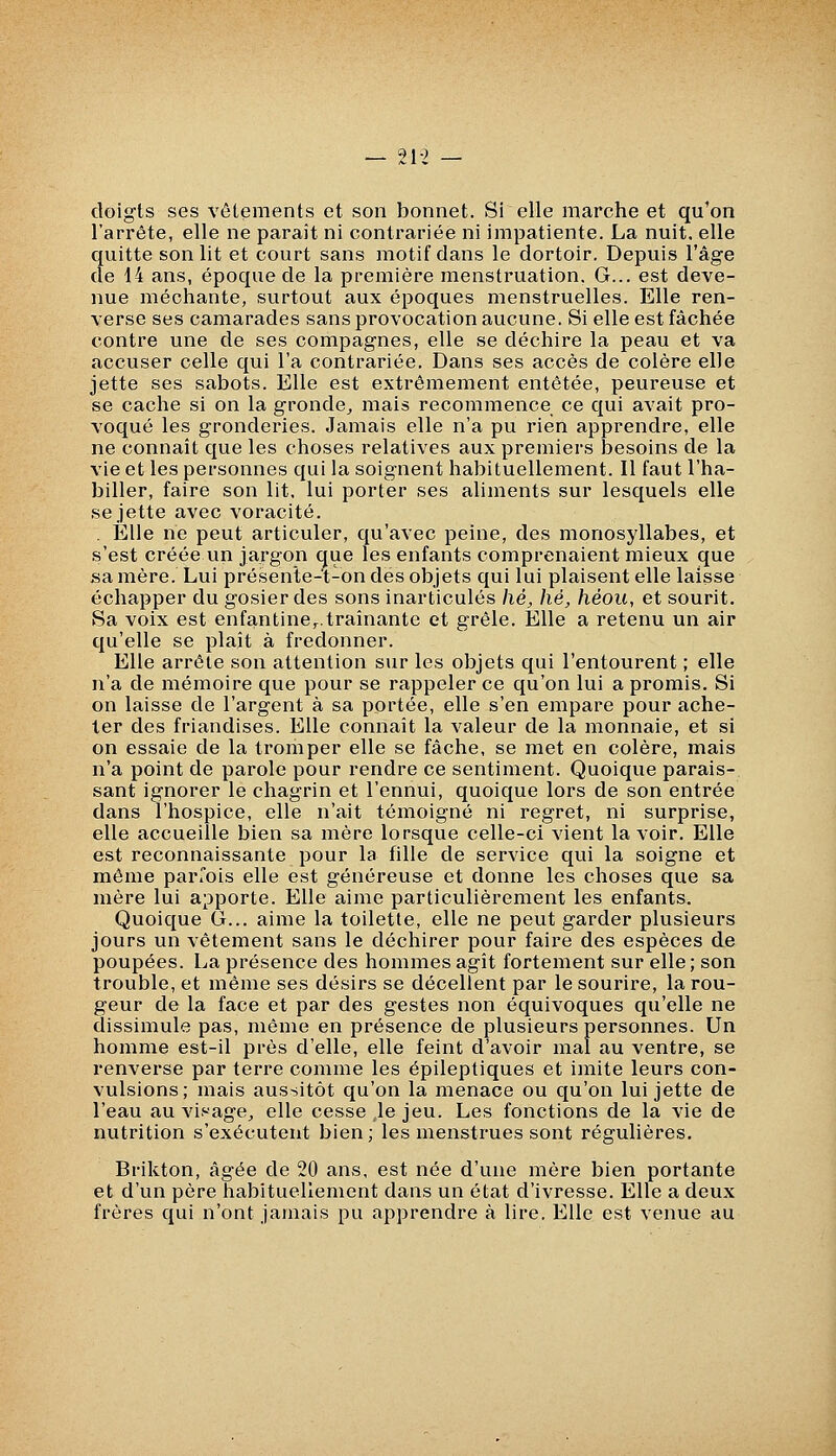 — 21-> — doigts ses vêtements et son bonnet. Si elle marche et qu'on l'arrête, elle ne parait ni contrariée ni impatiente. La nuit, elle quitte son lit et court sans motif dans le dortoir. Depuis l'âge de 14 ans, époque de la première menstruation. G... est deve- nue méchante, surtout aux époques menstruelles. Elle ren- verse ses camarades sans provocation aucune. Si elle est fâchée contre une de ses compagnes, elle se déchire la peau et va accuser celle qui l'a contrariée. Dans ses accès de colère elle jette ses sabots. Elle est extrêmement entêtée, peureuse et se cache si on la gronde^ mais recommence ce qui avait pro- voqué les gronderies. Jamais elle n'a pu rien apprendre, elle ne connaît que les choses relatives aux premiers besoins de la vie et les personnes qui la soignent habituellement. Il faut l'ha- biller, faire son lit. lui porter ses aliments sur lesquels elle se jette avec voracité. . Elle ne peut articuler, qu'avec peine, des monosyllabes, et s'est créée un jargon que les enfants comprenaient mieux que sa mère. Lui présente-t-on des objets qui lui plaisent elle laisse échapper du gosier des sons inarticulés hé, hé, héou, et sourit. Sa voix est enfantine,^.traînante et grêle. Elle a retenu un air qu'elle se plaît à fredonner. Elle arrête son attention sur les objets qui l'entourent ; elle n'a de mémoire que pour se rappeler ce qu'on lui a promis. Si on laisse de l'argent à sa portée, elle s'en empare pour ache- ter des friandises. Elle connaît la valeur de la monnaie, et si on essaie de la tromper elle se fâche, se met en colère, mais n'a point de parole pour rendre ce sentiment. Quoique parais- sant ignorer le chagrin et l'ennui, quoique lors de son entrée dans l'hospice, elle n'ait témoigné ni regret, ni surprise, elle accueille bien sa mère lorsque celle-ci vient lavoir. Elle est reconnaissante pour la fille de service qui la soigne et même parfois elle est généreuse et donne les choses que sa mère lui apporte. Elle aime particulièrement les enfants. Quoique G... aime la toilette, elle ne peut garder plusieurs jours un vêtement sans le déchirer pour faire des espèces de poupées. La présence des hommes agît fortement sur elle; son trouble, et même ses désirs se décellent par le sourire, la rou- geur de la face et par des gestes non équivoques qu'elle ne dissimule pas, même en présence de plusieurs personnes. Un homme est-il près d'elle, elle feint d'avoir mal au ventre, se renverse par terre comme les épileptiques et imite leurs con- vulsions; mais aussitôt qu'on la menace ou qu'on lui jette de l'eau au visage^ elle cesse,le jeu. Les fonctions de la vie de nutrition s'exécutent bien; les menstrues sont régulières. Brikton, âgée de 20 ans, est née d'une mère bien portante et d'un père habituellement dans un état d'ivresse. Elle a deux frères qui n'ont jamais pu apprendre à lire. Elle est venue au