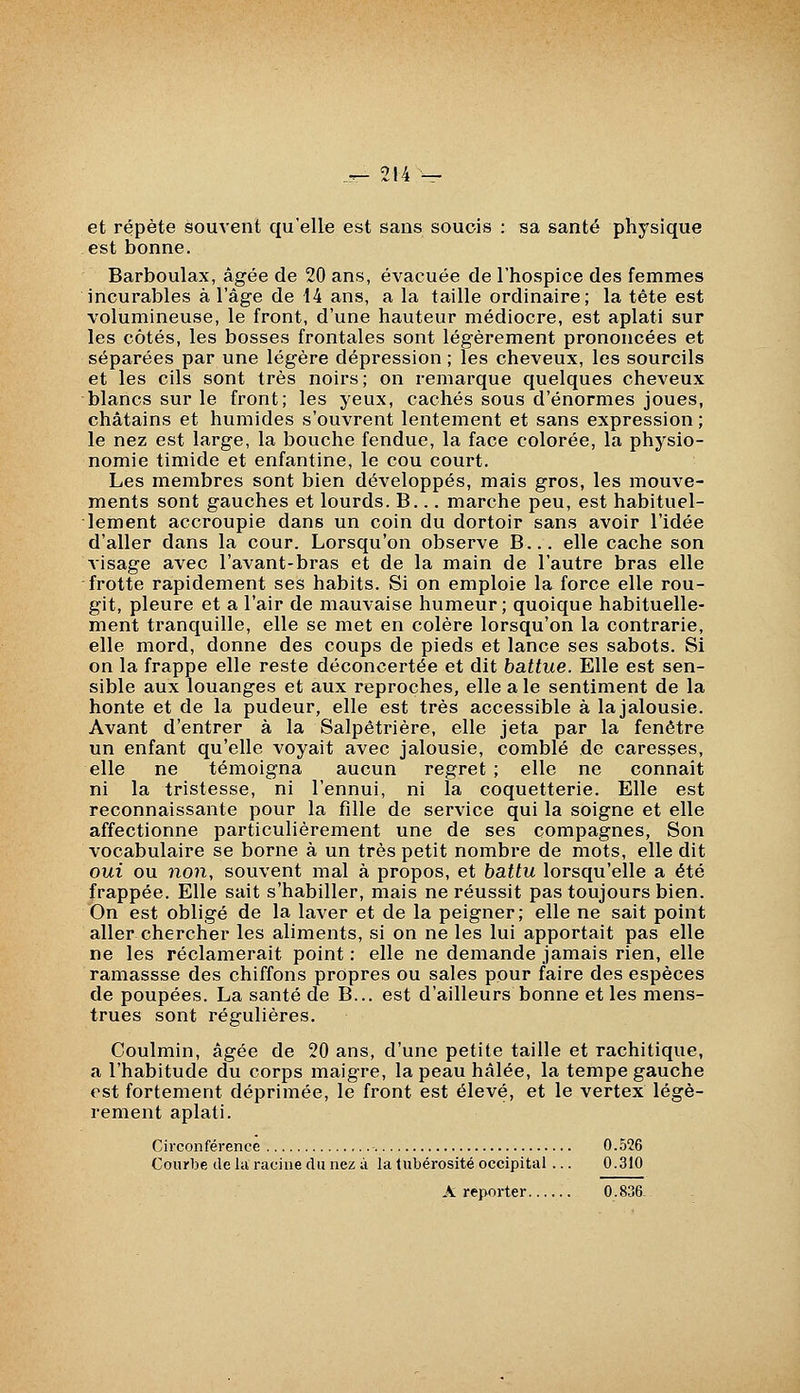 et répète souvent qu'elle est sans soucis : sa santé physique est bonne. Barboulax, âgée de 20 ans, évacuée de l'hospice des femmes incurables à l'âge de 14 ans, a la taille ordinaire; la tête est volumineuse, le front, d'une hauteur médiocre, est aplati sur les côtés, les bosses frontales sont légèrement prononcées et séparées par une légère dépression ; les cheveux, les sourcils et les cils sont très noirs; on remarque quelques cheveux blancs sur le front; les yeux, cachés sous d'énormes joues, châtains et humides s'ouvrent lentement et sans expression ; le nez est large, la bouche fendue, la face colorée, la physio- nomie timide et enfantine, le cou court. Les membres sont bien développés, mais gros, les mouve- ments sont gauches et lourds. B... marche peu, est habituel- lement accroupie dans un coin du dortoir sans avoir l'idée d'aller dans la cour. Lorsqu'on observe B... elle cache son visage avec l'avant-bras et de la main de l'autre bras elle frotte rapidement ses habits. Si on emploie la force elle rou- git, pleure et a l'air de mauvaise humeur; quoique habituelle- ment tranquille, elle se met en colère lorsqu'on la contrarie, elle mord, donne des coups de pieds et lance ses sabots. Si on la frappe elle reste déconcertée et dit battue. Elle est sen- sible aux louanges et aux reproches, elle a le sentiment de la honte et de la pudeur, elle est très accessible à la jalousie. Avant d'entrer à la Salpêtrière, elle jeta par la fenêtre un enfant qu'elle voyait avec jalousie, comblé de caresses, elle ne témoigna aucun regret ; elle ne connaît ni la tristesse, ni l'ennui, ni la coquetterie. Elle est reconnaissante pour la fille de service qui la soigne et elle affectionne particulièrement une de ses compagnes, Son vocabulaire se borne à un très petit nombre de mots, elle dit oui ou non, souvent mal à propos, et battu lorsqu'elle a été frappée. Elle sait s'habiller, mais ne réussit pas toujours bien. On est obligé de la laver et de la peigner; elle ne sait point aller chercher les aliments, si on ne les lui apportait pas elle ne les réclamerait point : elle ne demande jamais rien, elle ramassse des chiffons propres ou sales pour faire des espèces de poupées. La santé de B... est d'ailleurs bonne et les mens- trues sont régulières. Coulmin, âgée de 20 ans, d'une petite taille et rachitique, a l'habitude du corps maigre, la peau hâlée, la tempe gauche est fortement déprimée, le front est élevé, et le vertex légè- rement aplati. Circonférence 0.526 Courbe de la racine du nez à la tubérosité occipital... 0.310 A reporter 0.836.