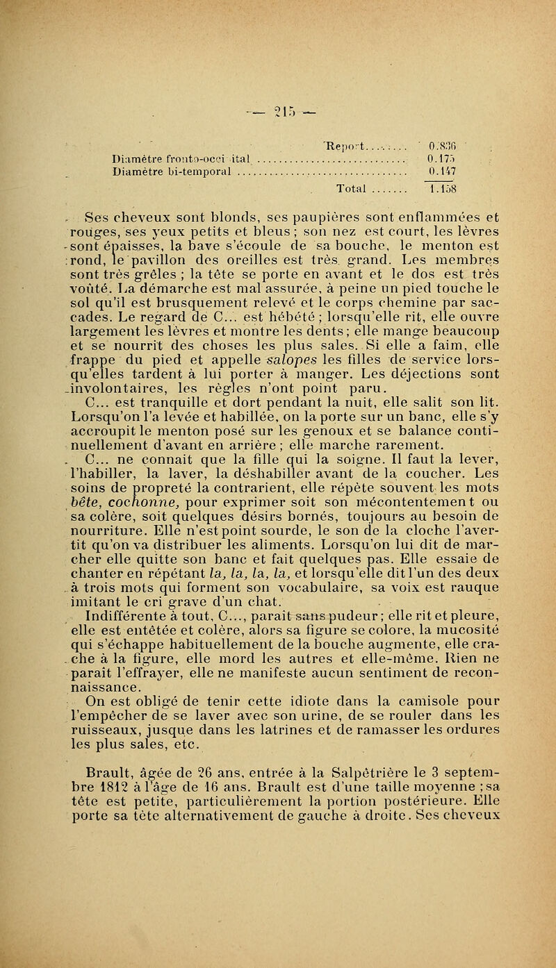 'Report......... ■ O.S.T) ' Diamètre fronto-occi ital 0.17.') Diamètre bi-temporal 0.147 Total 1.1Ô8 Ses cheveux sont blonds, ses paupières sont enflammées et rouges, ses yeux petits et bleus ; son nez est court, les lèvres sont épaisses, la bave s'écoule de sa bouche, le menton est rond, le pavillon des oreilles est très grand. Les membres sont très grêles ; la tête se porte en avant et le dos est très voûté. La démarche est mal assurée, à peine un pied touche le sol qu'il est brusquement relevé et le corps chemine par sac- cades. Le regard de C... est hébété ; lorsqu'elle rit, elle ouvre largement les lèvres et montre les dents; elle mange beaucoup et se nourrit des choses les plus sales. Si elle a faim, elle frappe du pied et appelle saZopes les filles de service lors- qu'elles tardent à lui porter à manger. Les déjections sont involontaires, les règles n'ont point paru. C... est tranquille et dort pendant la nuit, elle salit son lit. Lorsqu'on l'a levée et habillée, on la porte sur un banc, elle s'y accroupit le menton posé sur les genoux et se balance conti- nuellement d'avant en arrière ; elle marche rarement. C... ne connaît que la fille qui la soigne. Il faut la lever, l'habiller, la laver, la déshabiller avant de la coucher. Les soins de propreté la contrarient, elle répète souvent les mots bête, cochonne, pour exprimer soit son mécontentement ou sa colère, soit quelques désirs bornés, toujours au besoin de nourriture. Elle n'est point sourde, le son de la cloche l'aver- tit qu'on va distribuer les aliments. Lorsqu'on lui dit de mar- cher elle quitte son banc et fait quelques pas. Elle essaie de chanter en répétant la, la, la, la, et lorsqu'elle dit l'un des deux à trois mots qui forment son vocabulaire, sa voix est rauque imitant le cri grave d'un chat. Indifférente à tout, C..., paraît sans pudeur; elle rit et pleure, elle est entêtée et colère, alors sa figure se colore, la mucosité qui s'échappe habituellement de la bouche augmente, elle cra- che à la figure, elle mord les autres et elle-même. Rien ne paraît l'effrayer, elle ne manifeste aucun sentiment de recon- naissance. On est obligé de tenir cette idiote dans la camisole pour l'empêcher de se laver avec son urine, de se rouler dans les ruisseaux, jusque dans les latrines et de ramasser les ordures les plus sales, etc. Brault, âgée de 26 ans, entrée à la Salpêtrière le 3 septei bre 1812 à 1 âge de 16 ans. Brault est d'une taille moyenne ; -,. tête est petite, particulièrement la portion postérieure. Elle porte sa tète alternativement de gauche à droite. Ses cheveux m- sa
