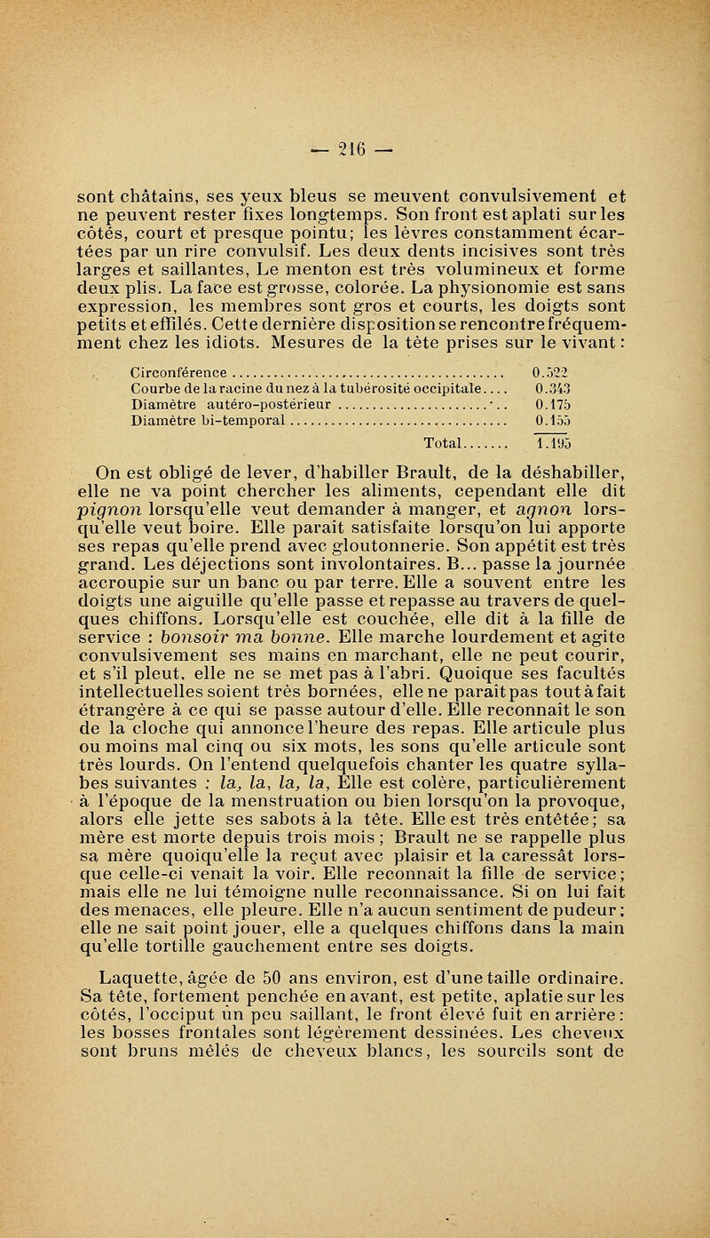 sont châtains, ses yeux bleus se meuvent convulsivement et ne peuvent rester fixes longtemps. Son front est aplati sur les côtés, court et presque pointu; les lèvres constamment écar- tées par un rire convulsif. Les deux dents incisives sont très larges et saillantes, Le menton est très volumineux et forme deux plis. La face est grosse, colorée. La physionomie est sans expression, les membres sont gros et courts, les doigts sont petits et effilés. Cette dernière disposition se rencontre fréquem- ment chez les idiots. Mesures de la tète prises sur le vivant : Circonférence 0.522 Courbe de la racine dunezàlatubérosité occipitale 0.343 Diamètre autéro-postérieur •.. 0.175 Diamètre bi-temporal 0.155 Total 1.195 On est obligé de lever, d'habiller Brault, de la déshabiller, elle ne va point chercher les aliments, cependant elle dit pignon lorsqu'elle veut demander à manger, et agnon lors- qu'elle veut boire. Elle paraît satisfaite lorsqu'on lui apporte ses repas qu'elle prend avec gloutonnerie. Son appétit est très grand. Les déjections sont involontaires. B... passe la journée accroupie sur un banc ou par terre. Elle a souvent entre les doigts une aiguille qu'elle passe et repasse au travers de quel- ques chiffons. Lorsqu'elle est couchée, elle dit à la fille de service : bonsoir ma bonne. Elle marche lourdement et agite convulsivement ses mains en marchant, elle ne peut courir, et s'il pleut, elle ne se met pas à l'abri. Quoique ses facultés intellectuelles soient très bornées, elle ne paraîtpas toutàfait étrangère à ce qui se passe autour d'elle. Elle reconnaît le son de la cloche qui annonce l'heure des repas. Elle articule plus ou moins mal cinq ou six mots, les sons qu'elle articule sont très lourds. On l'entend quelquefois chanter les quatre sylla- bes suivantes ; la^ la, la, la, Elle est colère, particulièrement ■ à l'époque de la menstruation ou bien lorsqu'on la provoque, alors elle jette ses sabots à la tête. Elle est très entêtée; sa mère est morte depuis trois mois ; Brault ne se rappelle plus sa mère quoiqu'elle la reçut avec plaisir et la caressât lors- que celle-ci venait la voir. Elle reconnaît la fille de service ; mais elle ne lui témoigne nulle reconnaissance. Si on lui fait des menaces, elle pleure. Elle n'a aucun sentiment de pudeur: elle ne sait point jouer, elle a quelques chiffons dans la main qu'elle tortille gauchement entre ses doigts. Laquette, âgée de 50 ans environ, est d'une taille ordinaire. Sa tête, fortement penchée en avant, est petite, aplatie sur les côtés, l'occiput un peu saillant, le front élevé fuit en arrière: les bosses frontales sont légèrement dessinées. Les cheveux sont bruns mêlés de cheveux blancs, les sourcils sont de