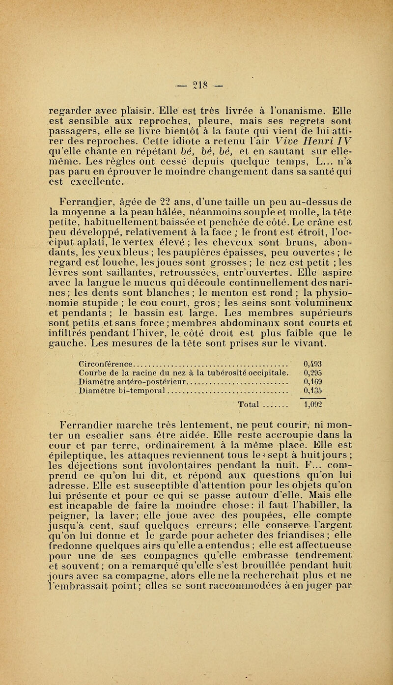 regarder avec plaisir. Elle est très livrée à l'onanisme. Elle est sensible aux reproches, pleure, mais ses regrets sont passagers, elle se livre bientôt à la faute qui vient de lui atti- rer des reproches. Cette idiote a retenu l'air Vive Henri IV qu'elle chante en répétant bé, bé, bé, et en sautant sur elle- même. Les règles ont cessé depuis quelque temps, L... n'a pas paru en éprouver le moindre changement dans sa santé qui est excellente. Ferrandier, âgée de 22 ans, d'une taille un peu au-dessus de la moyenne a la peau hâlée, néanmoins souple et molle, la tête petite, habituellement baissée et penchée décote. Le crâne est peu développé, relativement à la face ; le front est étroit, l'oc- ciput aplati, le vertex élevé; les cheveux sont bruns, abon- dants, les yeux bleus ; les paupières épaisses, peu ouvertes ; le regard est louche, les joues sont grosses ; le nez est petit ; les lèvres sont saillantes, retroussées, entr'ouvertes. Elle aspire avec la langue le mucus qui découle continuellement des nari- nes ; les dents sont blanches ; le menton est rond ; la physio- nomie stupide ; le cou court, gros; les seins sont volumineux et pendants ; le bassin est large. Les membres supérieurs sont petits et sans force ; membres abdominaux sont courts et infiltrés pendant l'hiver, le côté droit est plus faible que le gauche. Les mesures de la tête sont prises sur le vivant. Circonférence v 0,493 Courbe de la racine du nez à la tubérosité occipitale. 0,295 Diamètre antéro-postérieur 0,169 Diamètre bi-temporal 0,135 Total 1,092 Ferrandier marche très lentement, ne peut courir, ni mon- ter un escalier sans être aidée. Elle reste accroupie dans la cour et par terre, ordinairement à la même place. Elle est épileptique, les attaques reviennent tous le-! sept à huit jours; les déjections sont involontaires pendant la nuit. F... com- prend ce qu'on lui dit, et répond aux questions qu'on lui adresse. Elle est susceptible d'attention pour les objets qu'on lui présente et pour ce qui se passe autour d'elle. Mais elle est incapable de faire la moindre chose : il faut l'habiller, la peigner, la laver; elle joue avec des poupées, elle compte jusqu'à cent, sauf quelques erreurs; elle conserve l'argent qu'on lui donne et le garde pour acheter des friandises ; elle fredonne quelques airs qu'elle a entendus ; elle est affectueuse pour une de aes compagnes qu'elle embrasse tendrement et souvent ; on a remarqué qu'elle s'est brouillée pendant huit jours avec sa compagne, alors elle ne la recherchait plus et ne l'embrassait point; elles se sont raccommodées à en juger par