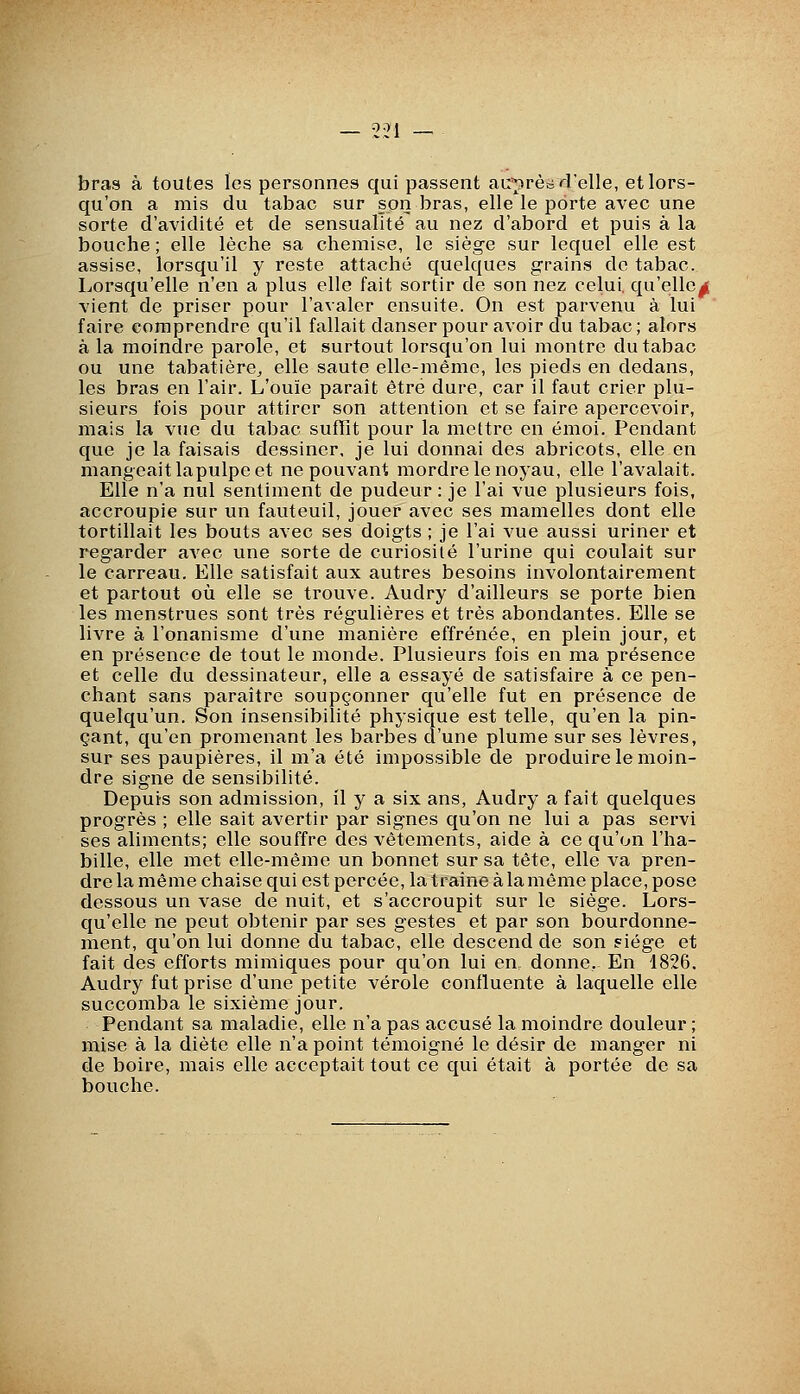 0^1 bras à toutes les personnes qui passent au'prèci'relle, et lors- qu'on a mis du tabac sur son bras, elle le porte avec une sorte d'avidité et de sensualité au nez d'abord et puis à la bouche ; elle lèche sa chemise, le siège sur lequel elle est assise, lorsqu'il y reste attaché quelques grains de tabac. Lorsqu'elle n'en a plus elle fait sortir de son nez celui, qu'elle^ vient de priser pour l'avaler ensuite. On est parvenu à lui faire comprendre qu'il fallait danser pour avoir du tabac ; alors à la moindre parole, et surtout lorsqu'on lui montre du tabac ou une tabatière^ elle saute elle-même, les pieds en dedans, les bras en l'air. L'ouïe paraît être dure, car il faut crier plu- sieurs fois pour attirer son attention et se faire apercevoir, mais la vue du tabac suffit pour la mettre en émoi. Pendant que je la faisais dessiner, je lui donnai des abricots, elle en mangeait la pulpe et ne pouvant mordre le noyau, elle l'avalait. Elle n'a nul sentiment de pudeur : je l'ai vue plusieurs fois, accroupie sur un fauteuil, jouer avec ses mamelles dont elle tortillait les bouts avec ses doigts ; je l'ai vue aussi uriner et regarder avec une sorte de curiosité l'urine qui coulait sur le carreau. Elle satisfait aux autres besoins involontairement et partout où elle se trouve. Audry d'ailleurs se porte bien les menstrues sont très régulières et très abondantes. Elle se livre à l'onanisme d'une manière effrénée, en plein jour, et en présence de tout le monde. Plusieurs fois en ma présence et celle du dessinateur, elle a essayé de satisfaire à ce pen- chant sans paraître soupçonner qu'elle fut en présence de quelqu'un. Son insensibilité physique est telle, qu'en la pin- çant, qu'en promenant les barbes d'une plume sur ses lèvres, sur ses paupières, il m'a été impossible de produire le moin- dre signe de sensibilité. Depuis son admission, il y a six ans, Audry a fait quelques progrès ; elle sait avertir par signes qu'on ne lui a pas servi ses aliments; elle souffre des vêtements, aide à ce qu'on l'ha- bille, elle met elle-même un bonnet sur sa tête, elle va pren- dre la même chaise qui est percée, la traîne à la même place, pose dessous un vase de nuit, et s'accroupit sur le siège. Lors- qu'elle ne peut obtenir par ses gestes et par son bourdonne- ment, qu'on lui donne du tabac, elle descend de son siège et fait des efforts mimiques pour qu'on lui en donne,- En 1826. Audry fut prise d'une petite vérole confluente à laquelle elle succomba le sixième jour. Pendant sa maladie, elle n'a pas accusé la moindre douleur ; mise à la diète elle n'a point témoigné le désir de manger ni de boire, mais elle acceptait tout ce qui était à portée de sa bouche.