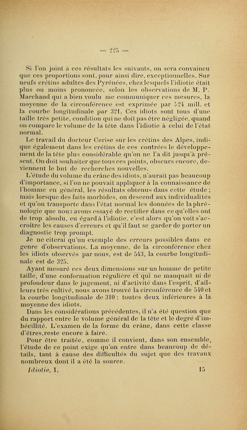 Si l'on joint à ces résultats les suivants, on sera convaincu que ces proportions sont, pour ainsi dire, exceptionnelles. Sur neufs crétins adultes des Pyrénées, chez lesquels l'idiotie était plus ou moins prononcée, selon les observations de M. P. Marchand qui a bien voulu me communiquer ces mesures, la moyenne de la circonférence est exprimée par I2i mill. et la courbe longitudinale par 321. Ces idiots sont tous d'une taille très petite, condition qui ne doit pas être négligée, quand on compare le volume de la tète dans l'idiotie à celui de l'état normal. Le travail du docteur Cerise sur les crétins des Alpes, indi- que également dans les crétins de ces contrées le développe- ment de la tête plus considérable qu'on ne l'a dit jusqu'à pré- sent. On doit souhaiter que tous ces points, obscurs encore, de- viennent le but de recherches nouvelles. L'étude du volume du crâne des idiots, n'aurait pas beaucoup d'importance, si l'on ne pouvait appliquer à la connaissance de l'homme en général, les résultats obtenus dans cette étude ; mais lorsque des faits morbides, on descend aux individualités et qu'on transporte dans l'état normal les données de laphré- nologie que nous avons essayé de rectifier dans ce qu'elles ont de trop absolu, eu égard à l'idiotie, c'est alors qu'on voit s'ac- croître les causes d'erreurs et qu'il faut se garder de porter un diagnostic trop prompt. Je ne citerai qu'un exemple des erreurs possibles dans ce genre d'observations. La moyenne, de la circonférence chez les idiots observés par nous, est de 543, la courbe longitudi- nale est de 325. Ayant mesuré ces deux dimensions sur un homme de petite taille, d'une conformation régulière et qui ne manquait ni de profondeur dans le jugement, ni d'activité dans l'esprit, d'ail- leurs très cultivé, nous avons trouvé la circonférence de 540 et la courbe longitudinale de 310 : toutes deux inférieures à la moyenne des idiots. Dans les considérations précédentes, il n'a été question que du rapport entre le volume général de la tête et le degré d'im- bécillité. L'examen de la forme du crâne, dans cette classe d'êtres,reste encore à faire. Pour être traitée, comme il convient, dans son ensemble, l'étude de ce point exige qu'on entre dans beaucoup de dé- tails, tant à cause des dithcultés du sujet que des travaux nombreux dont il a été la source. , • Idiotie, L 15