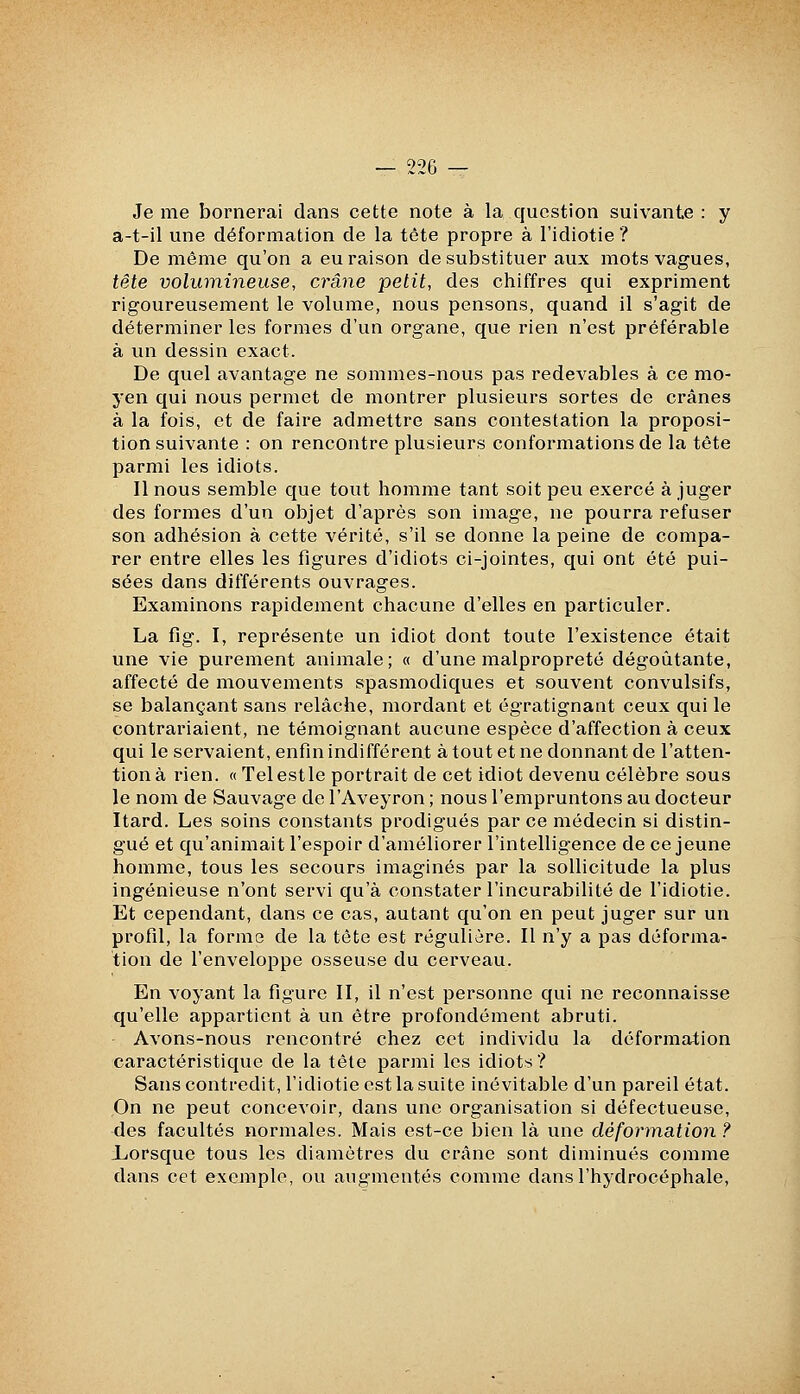 Je me bornerai dans cette note à la question suivante : y a-t-il une déformation de la tête propre à l'idiotie ? De même qu'on a eu raison de substituer aux mots vagues, tête volumineuse, crâne petit, des chiffres qui expriment rigoureusement le volume, nous pensons, quand il s'agit de déterminer les formes d'un organe, que rien n'est préférable à un dessin exact. De quel avantage ne sommes-nous pas redevables à ce mo- yen qui nous permet de montrer plusieurs sortes de crânes à la fois, et de faire admettre sans contestation la proposi- tion suivante : on rencontre plusieurs conformations de la tête parmi les idiots. Il nous semble que tout homme tant soit peu exercé à juger des formes d'un objet d'après son image, ne pourra refuser son adhésion à cette vérité, s'il se donne la peine de compa- rer entre elles les figures d'idiots ci-jointes, qui ont été pui- sées dans différents ouvrages. Examinons rapidement chacune d'elles en particuler. La fig. I, représente un idiot dont toute l'existence était une vie purement animale; « d'une malpropreté dégoûtante, affecté de mouvements spasmodiques et souvent convulsifs, se balançant sans relâche, mordant et égratignant ceux qui le contrariaient, ne témoignant aucune espèce d'affection à ceux qui le servaient, enfin indifférent à tout et ne donnant de l'atten- tion à rien. «Telestle portrait de cet idiot devenu célèbre sous le nom de Sauvage de l'Aveyron ; nous l'empruntons au docteur Itard. Les soins constants prodigués par ce médecin si distin- gué et qu'animait l'espoir d'améliorer l'intelligence de ce jeune homme, tous les secours imaginés par la sollicitude la plus ingénieuse n'ont servi qu'à constater l'incurabilité de l'idiotie. Et cependant, dans ce cas, autant qu'on en peut juger sur un profil, la forme de la tête est régulière. Il n'y a pas déforma- tion de l'enveloppe osseuse du cerveau. En voyant la figure II, il n'est personne qui ne reconnaisse qu'elle appartient à un être profondément abruti. Avons-nous rencontré chez cet individu la déforma^tion caractéristique de la tête parmi les idiots? Sans contredit, l'idiotie est la suite inévitable d'un pareil état. On ne peut concevoir, dans une organisation si défectueuse, des facultés normales. Mais est-ce bien là une déformation ? iiorsque tous les diamètres du crâne sont diminués comme dans cet exemple, ou augmentés comme dans l'hydrocéphale,