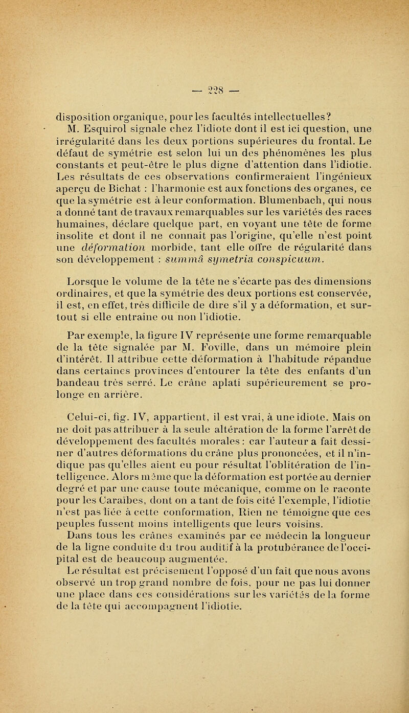 disposition organique, pourles facultés intellectuelles? M. Esquirol signale chez l'idiote dont il est ici question, une irrégularité dans les deux portions supérieures du frontal. Le défaut de symétrie est selon lui un des phénomènes les plus constants et peut-être le plus digne d'attention dans l'idiotie. Les résultats de ces observations confirmeraient l'ingénieux aperçu de Bichat : l'harmonie est aux fonctions des organes, ce que la symétrie est à leur conformation. Blumenbach, qui nous a donné tant de travaux remarquables sur les variétés des races humaines, déclare quelque part, en voyant une tète de forme insolite et dont il ne connaît pas l'origine, qu'elle n'est point une déformati07i morbide, tant elle olTre de régularité dans son développement : summâ symetria conspicuum. Lorsque le volume de la tête ne s'écarte pas des dimensions ordinaires, et que la symétrie des deux portions est conservée, il est, en effet, très difficile de dire s'il y a déformation, et sur- tout si elle entraîne ou non l'idiotie. Par exemple, la figure IV représente une forme remarquable de la tête signalée par M. Foville, dans un mémoire plein d'intérêt. Il attribue cette déformation à l'habitude répandue dans certaines provinces d'entourer la tête des enfants d'un bandeau très serré. Le crâne aplati supérieurement se pro- longe en arrière. Celui-ci, fig. IV, appartient, il est vrai, à une idiote. Mais on ne doit pas attribuer à la seule altération de la forme l'arrêt de développement des facultés morales: car l'auteur a fait dessi- ner d'autres déformations du crâne plus prononcées, et il n'in- dique pas qu'elles aient eu pour résultat l'oblitération de l'in- telligence. Alors m5me que la déformation est portée au dernier degré et par une cause toute mécanique, comme on le raconte pour les Caraïbes, dont on a tant de fois cité l'exemple, l'idiotie n'est pas liée à cette conformation. Rien ne témoigne que ces peuples fussent moins intelligents que leurs voisins. Dans tous les crânes examinés par ce médecin la longueur de la ligne conduite du trou auditif à la protubérance de l'occi- pital est de beaucoup augmentée. Le résultat est précisément l'opposé d'un fait que nous avons observé un trop grand nombre de fois, pour ne pas lui donner une place dans ces considérations sur les variétés delà forme de la tète qui accompagnent l'idiotie.