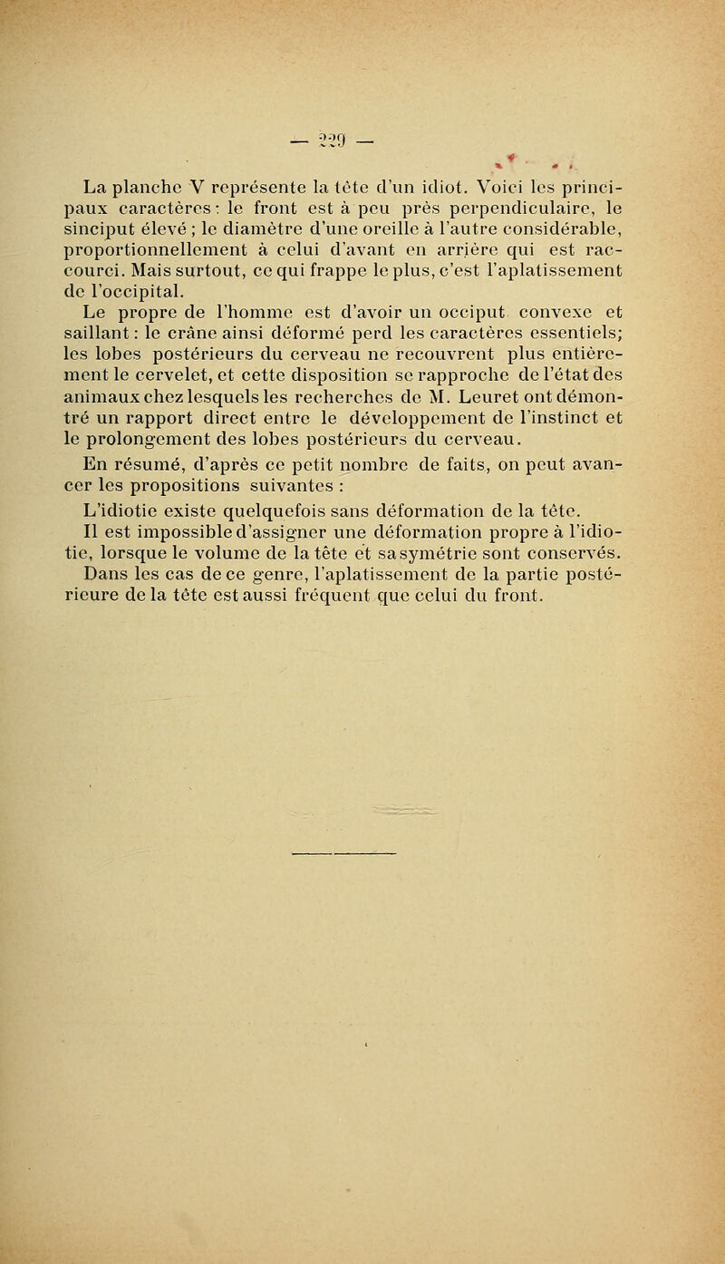 . 2i'9 ^* La planche V représente la lète d'un idiot. Voici les princi- paux caractères : le front est à peu près perpendiculaire, le sinciput élevé ; le diamètre d'une oreille à l'autre considérable, proportionnellement à celui d'avant en arrière qui est rac- courci. Mais surtout, ce qui frappe le plus, c'est l'aplatissement de l'occipital. Le propre de l'homme est d'avoir un occiput convexe et saillant : le crâne ainsi déformé perd les caractères essentiels; les lobes postérieurs du cerveau ne recouvrent plus entière- ment le cervelet, et cette disposition se rapproche de l'état des animaux chez lesquels les recherches de M. Leuret ont démon- tré un rapport direct entre le développement de l'instinct et le prolongement des lobes postérieurs du cerveau. En résumé, d'après ce petit nombre de faits, on peut avan- cer les propositions suivantes : L'idiotie existe quelquefois sans déformation de la tête. Il est impossible d'assigner une déformation propre à l'idio- tie, lorsque le volume de la tête et sa symétrie sont conservés. Dans les cas de ce genre, l'aplatissement de la partie posté- rieure de la tête est aussi fréquent que celui du front.