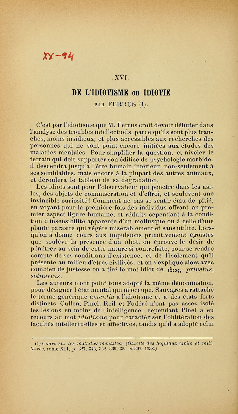 XY-fH XVI. DE L'IDIOTISME ou IDIOTIE PAR FERRUS (1). C'est par l'idiotisme que M. Ferrus croît devoir débuter dans -l'analyse des troubles intellectuels, parce qu'ils sont plus tran- ches, moins insidieux, et plus accessibles aux recherches des personnes qui ne sont point encore initiées aux études des maladies mentales. Pour simplifier la question, et niveler le terrain qui doit supporter son édifice de psychologie morbide, il descendra jusqu'à l'être humain inférieur, non-seulement à ses semblables, mais encore à la plupart des autres animaux, et déroulera le tableau de sa dégradation. Les idiots sont pour l'observateur qui pénètre dans les asi- les, des objets de commisération et d'effroi, et soulèvent une invincible curiosité! Comment ne pas se sentir ému de pitié, en voyant pour la première fois des individus offrant au pre- mier aspect figure humaine, et réduits cependant à la condi- tion d'insensibilité apparente d'un mollusque ou à celle d'une plante parasite qui végète misérablement et sans utilité. Lors- qu'on a donné cours aux impulsions primitivement égoïstes que soulève la présence d'un idiot, on éprouve le désir de pénétrer au sein de cette nature si contrefaite, pour se rendre compte de ses conditions d'existence, et de l'isolement qu'il présente au milieu d'êtres civilisés, et on s'explique alors avec combien de justesse on a tiré le mot idiot de to'.oç, privatus, solitarius. Les auteurs n'ont point tous adopté la même dénomination, pour désigner l'état mental qui m'occupe. Sauvages a rattaché le terme générique amentia à l'idiotisme et à des états forts distincts. Cullen, Pinel, Reil et Fodéré n'ont pas assez isolé les lésions en moins de l'intelligence ; cependant Pinel a eu recours au mot idiotisme pour caractériser l'oblitération des facultés intellectuelles et affectives, tandis qu'il a adopté celui (l) Cours sur les maladies mentales. (Gazette des hôpitaux civils et mili- taires, tome XII, p. 3'27, 345, .35?, 300, 385 et 397, 18.38.J