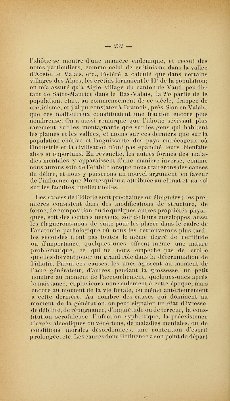 l'idiotie se montre d'une manière endémique, et reçoit des noms particuliers, comme celui de crétinisme dans la vallée d'Aoste, le Valais, etc'., Fodéré a calculé que dans certains villages des Alpes, les crétins formaient le 30'' de la population; on m'a assuré qu'à Aigle, village du canton de Vaud, peu dis- tant de Saint-Maurice dans le Bas-Valais, la 25« partie de la population, était, au commencement de ce siècle, frappée de crétinisme, et j'ai pu constater à Bramois, près Sion en Valais, que ces malheureux constituaient une fraction encore plus nombreuse. On a aussi remarqué que l'idiotie sévissait plus rarement sur les montagnards que sur les gens qui habitent les plaines et les vallées, et moins sur ces derniers que sur la population chétive et languissante des pays marécageux où l'industrie et la civilisation n'ont pas épanché leurs bienfaits alors si opportuns. En revanche, les autres formes des mala- dies mentales y apparaissent d'une manière inverse, comme nous aurons soin de l'établir lorsque nous traiterons des causes du délire^ et nous y puiserons un nouvel argument en faveur de l'influence que Montesquieu a attribuée au climat et au sol sur les facultés intellectuelles. Les causes de l'idiotie sont prochaines ou éloignées ; les pre- mières consistent dans des modifications de structure, de forme, de composition oude quelques autres propriétés phj'si- ques, soit des centres nerveux, soit de leurs enveloppes, aussi les élaguerons-nous de suite pour les placer dans le cadre de l'anatomie pathologique où nous les retrouverons plus tard ; les secondes n'ont pas toutes le même degré de certitude ou d'importance, quelques-unes offrent même une nature problématique, ce qui ne nous empêche pas de croire qu'elles doivent jouer un grand rôle dans la détermination de l'idiotie. Parmi ces causes, les unes agissent au moment de l'acte générateur, d'autres pendant la grossesse, un petit nombre au moment de l'accouchement, quelques-unes après la naissance, et plusieurs non seulement à cette époque^ mais encore au moment de la vie fœtale, ou même antérieurement à cette dernière. Au nombre des causes qui dominent au moment de la génération, on peut signaler un état d'ivresse, de débilité, de répugnance, d'inquiétude ou de terreur, la cons- titution scrofuleuse, l'infection syphilitique, la préexistence d'excès alcooliques ou vénériens, de maladies mentales, ou de conditions mo'ralcs désordonnées, une contention d'esprit p rolongéc, etc. Les causes dont l'influence a son point de départ