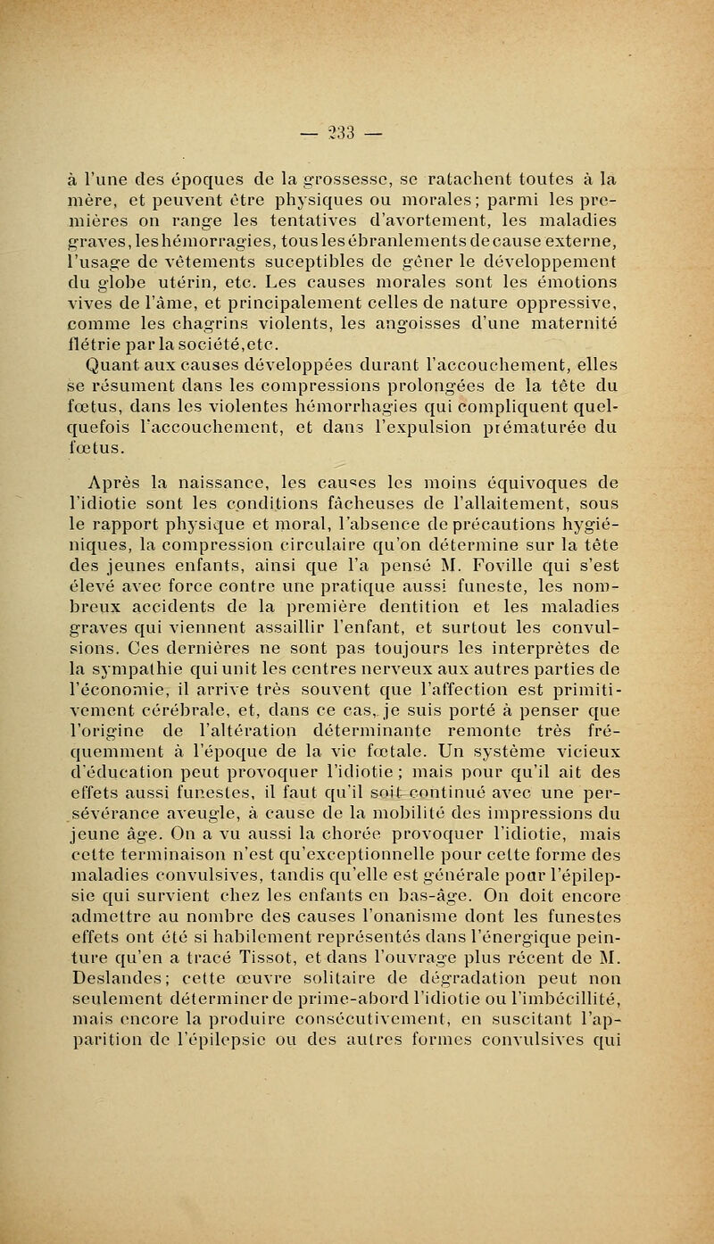 — 333 — à l'une des époques de la g-rossessc, se ratachent toutes à la mère, et peuvent être physiques ou morales ; parmi les pre- mières on range les tentatives d'avortement, les maladies graves, les hémorragies, tous les ébranlements de cause externe, l'usage de vêtements suceptibles de gêner le développement du globe utérin, etc. Les causes morales sont les émotions vives de l'âme, et principalement celles de nature oppressive, comme les chagrins violents, les angoisses d'une maternité flétrie par la société,etc. Quant aux causes développées durant l'accouchement, elles se résument dans les compressions prolongées de la tête du fœtus, dans les violentes hémorrhagies qui compliquent quel- quefois l'accouchenicnt, et dans l'expulsion prématurée du fœtus. Après la naissance, les causes les moins équivoques de l'idiotie sont les conditions fâcheuses de l'allaitement, sous le rapport physique et moral, l'absence de précautions hygié- niques, la compression circulaire qu'on détermine sur la tête des jeunes enfants, ainsi que l'a pensé M. Foville qui s'est élevé avec force contre une pratique aussi funeste, les nom- breux accidents de la première dentition et les maladies graves qui viennent assaillir l'enfant, et surtout les convul- sions. Ces dernières ne sont pas toujours les interprètes de la sympathie qui unit les centres nerveux aux autres parties de l'économie, il arrive très souvent que l'affection est primiti- vement cérébrale, et, dans ce cas,, je suis porté à penser que l'origine de l'altération déterminante remonte très fré- quemment à l'époque de la vie fœtale. Un système vicieux d'éducation peut provoquer l'idiotie; mais pour qu'il ait des effets aussi funestes, il faut qu'il soit-continué avec une per- sévérance aveugle, à cause de la mobilité des impressions du jeune âge. On a vu aussi la chorée provoquer l'idiotie, mais cette terminaison n'est qu'exceptionnelle pour celte forme des maladies convulsives, tandis qu'elle est générale pour l'épilep- sie qui survient chez les enfants en bas-âge. On doit encore admettre au nombre des causes l'onanisme dont les funestes effets ont été si habilement représentés dans l'énergique pein- ture qu'en a tracé Tissot, et dans l'ouvrage plus récent de M. Deslandes; cette œuvre solitaire de dégradation peut non seulement déterminer de prime-abord l'idiotie ou l'imbécillité, mais encore la produire consécutivement, en suscitant l'ap- parition de l'épilepsic ou des autres formes convulsives qui