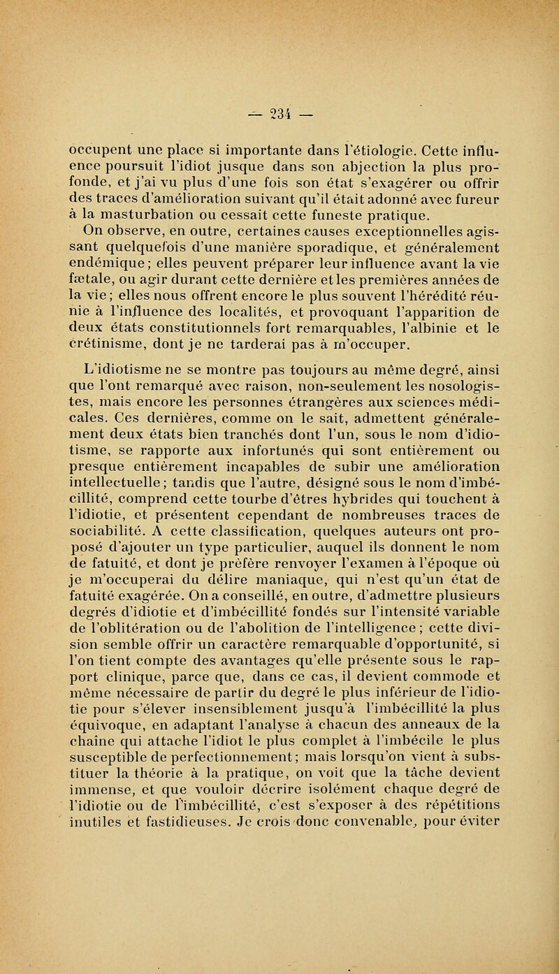 occupent une place si importante dans l'étiologie. Cette influ- ence poursuit l'idiot jusque dans son abjection la plus pro- fonde, et j'ai vu plus d'une fois son état s'exagérer ou offrir des traces d'amélioration suivant qu'il était adonné avec fureur à la masturbation ou cessait cette funeste pratique. On observe, en outre, certaines causes exceptionnelles agis- sant quelquefois d'une manière sporadique, et généralement endémique; elles peuvent préparer leur influence avant la vie fœtale, ou agir durant cette dernière et les premières années de la vie; elles nous offrent encore le plus souvent l'hérédité réu- nie à l'in/luence des localités, et provoquant l'apparition de deux états constitutionnels fort remarquables, l'albinie et le crétinisme, dont je ne tarderai pas à rn'occuper. L'idiotisme ne se montre pas toujours au même degré, ainsi que l'ont remarqué avec raison, non-seulement les nosologis- tes, mais encore les personnes étrangères aux sciences médi- cales. Ces dernières, comme on le sait, admettent générale- ment deux états bien tranchés dont l'un, sous le nom d'idio- tisme, se rapporte aux infortunés qui sont entièrement ou presque entièrement incapables de subir une amélioration intellectuelle; tandis que l'autre, désigné sous le nom d'imbé- cillité, comprend cette tourbe d'êtres hybrides qui touchent à l'idiotie, et présentent cependant de nombreuses traces de sociabilité. A cette classification, quelques auteurs ont pro- posé d'ajouter un type particulier, auquel ils donnent le nom de fatuité, et dont je préfère renvoyer l'examen à l'époque où je m'occuperai du délire maniaque, qui n'est qu'un état de fatuité exagérée. On a conseillé, en outre, d'admettre plusieurs degrés d'idiotie et d'imbécillité fondés sur l'intensité variable de l'oblitération ou de l'abolition de l'intelligence ; cette divi- sion semble offrir un caractère remarquable d'opportunité, si l'on tient compte des avantages qu'elle présente sous le rap- port clinique, parce que, dans ce cas, il devient commode et même nécessaire de partir du degré le plus inférieur de l'idio- tie pour s'élever insensiblement jusqu'à l'imbécillité la plus équivoque, en adaptant l'analyse à chacun des anneaux de la chaîne qui attache l'idiot le plus complet à l'imbécile le plus susceptible de perfectionnement; mais lorsqu'on vient à subs- tituer la théorie à la pratique, on voit que la tâche devient immense, et que vouloir décrire isolément chaque degré de l'idiotie ou de l'imbécillité, c'est s'exposer à des répétitions inutiles et fastidieuses. Je crois donc convenable^ pour éviter