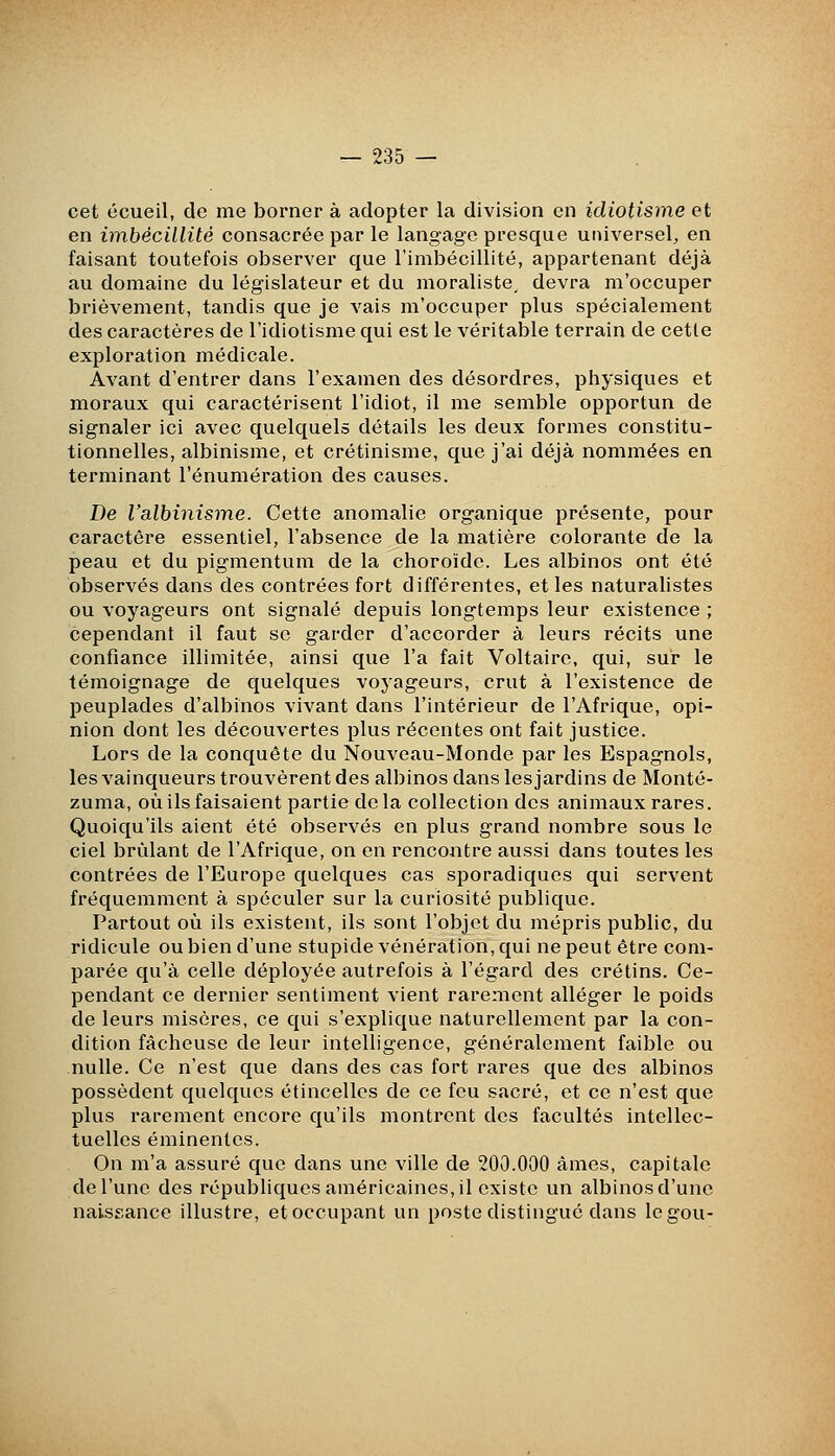 cet écueil, de me borner à adopter la division en idiotisme et en imbécillité consacrée par le langage presque universel, en faisant toutefois observer que rimbécillité, appartenant déjà au domaine du législateur et du moraliste, devra m'occuper brièvement, tandis que je vais m'occuper plus spécialement des caractères de l'idiotisme qui est le véritable terrain de cette exploration médicale. Avant d'entrer dans l'examen des désordres, physiques et moraux qui caractérisent l'idiot, il me semble opportun de signaler ici avec quelquels détails les deux formes constitu- tionnelles, albinisme, et crétinisme, que j'ai déjà nommées en terminant l'énumération des causes. De l'albinisme. Cette anomalie organique présente, pour caractère essentiel, l'absence de la matière colorante de la peau et du pigmentum de la choroïde. Les albinos ont été observés dans des contrées fort différentes, et les naturalistes ou voyageurs ont signalé depuis longtemps leur existence ; cependant il faut se garder d'accorder à leurs récits une confiance illimitée, ainsi que l'a fait Voltaire, qui, sur le témoignage de quelques voyageurs, crut à l'existence de peuplades d'albinos vivant dans l'intérieur de l'Afrique, opi- nion dont les découvertes plus récentes ont fait justice. Lors de la conquête du Nouveau-Monde par les Espagnols, lesvainqueurs trouvèrent des albinos dans les jardins de Monté- zuma, où ils faisaient partie de la collection des animaux rares. Quoiqu'ils aient été observés en plus grand nombre sous le ciel brûlant de l'Afrique, on en rencontre aussi dans toutes les contrées de l'Europe quelques cas sporadiques qui servent fréquemment à spéculer sur la curiosité publique. Partout où ils existent, ils sont l'objet du mépris public, du ridicule ou bien d'une stupide vénération, qui ne peut être com- parée qu'à celle déployée autrefois à l'égard des crétins. Ce- pendant ce dernier sentiment vient rarement alléger le poids de leurs misères, ce qui s'explique naturellement par la con- dition fâcheuse de leur intelligence, généralement faible ou nulle. Ce n'est que dans des cas fort rares que des albinos possèdent quelques étincelles de ce feu sacré, et ce n'est que plus rarement encore qu'ils montrent des facultés intellec- tuelles éminentcs. On m'a assuré que dans une ville de 200.000 âmes, capitale de l'une des républiques américaines, il existe un albinos d'une naissance illustre, et occupant un poste distingue dans legou-