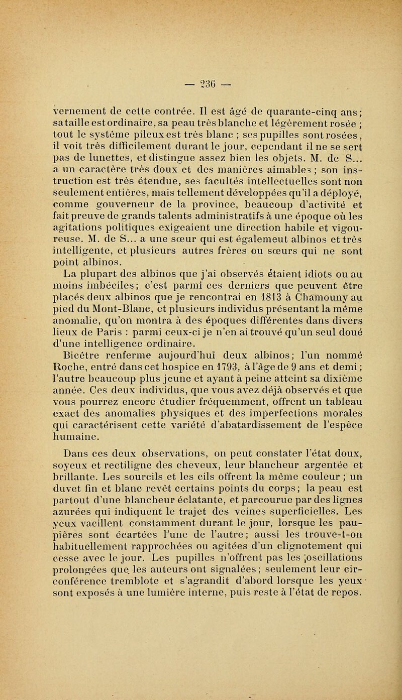 Yernenient de cette contrée. Il est âgé de quarante-cinq ans; satailleestordinaire,sa peau très blanche et légèrement rosée ; tout le système pileux est très blanc ; ses pupilles sont rosées, il voit très difficilement durant le jour, cependant il ne se sert pas de lunettes, et distingue assez bien les objets. M. de S... a un caractère très doux et des manières aimables ; son ins- truction est très étendue, ses facultés intellectuelles sont non seulement entières, mais tellement développées qu'il a déployé, comme gouverneur de la province, beaucoup d'activité et fait preuve de grands talents administratifs à une époque où les agitations politiques exigeaient une direction habile et vigou- reuse. M. de S... a une sœur qui est également albinos et très intelligente, et plusieurs autres frères ou sœurs qui ne sont point albinos. La plupart des albinos que j'ai observés étaient idiots ou au moins imbéciles; c'est parmi ces derniers que peuvent être placés deux albinos que je rencontrai en 1813 à Chamouny au pied du Mont-Blanc, et plusieurs individus présentant la même anomalie, qu'on montra à des époques différentes dans divers lieux de Paris : parmi ceux-ci je n'en ai trouvé qu'un seul doué d'une intelligence ordinaire. Bicêtre renferme aujourd'hui deux albinos; l'un nommé Roche, entré dans cet hospice en 1793, à l'âge de 9 ans et demi ; l'autre beaucoup plus jeune et ayant à peine atteint sa dixième année. Ces deux individus, que vous avez déjà observés et que vous pourrez encore étudier fréquemment, offrent un tableau exact des anomalies physiques et des imperfections morales qui caractérisent cette variété d'abâtardissement de l'espèce humaine. Dans ces deux obsei'vations, on peut constater l'état doux, soyeux et rectiligne des cheveux, leur blancheur argentée et brillante. Les sourcils et les cils offrent la môme couleur ; un duvet fin et blanc revêt certains points du corps; la peau est partout d'une blancheur éclatante, et parcourue par des lignes azurées qui indiquent le trajet des veines superficielles. Les yeux vacillent constamment durant le jour, lorsque les pau- pières sont écartées l'une de l'autre; aussi les trouve-t-on habituellement rapprochées ou agitées d'un clignotement qui cesse avec le jour. Les pupilles n'offrent pas les |oscillations prolongées que les auteurs ont signalées ; seulement leur cir- conférence tremblote et s'agrandit d'abord lorsque les yeux ■ sont exposés à une lumière interne, puis reste à l'état de repos.