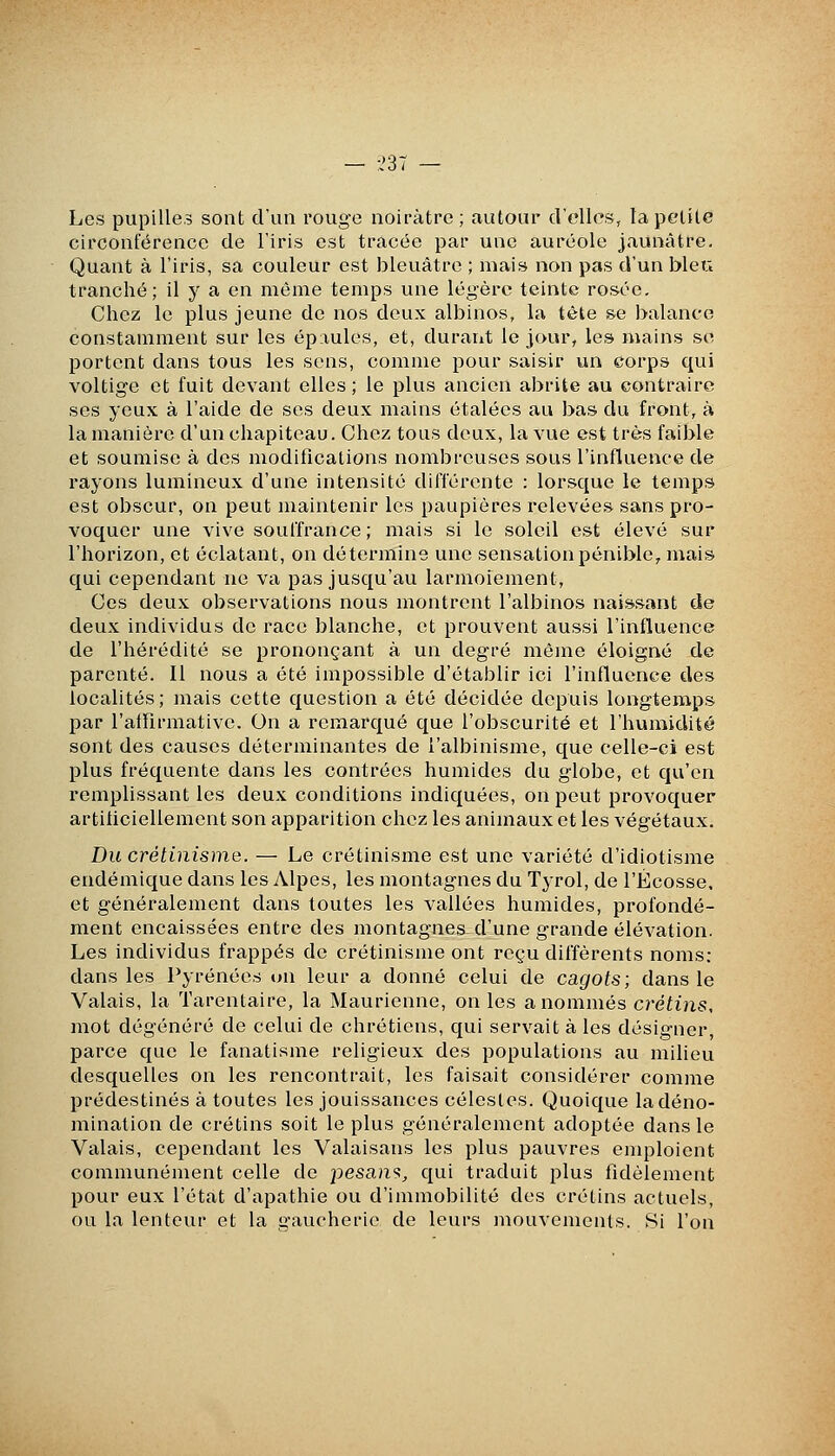 — -,'37 — Les pupilles sont d'un rouge noirâtre ; autour d'elles, la petite circonférence de l'iris est tracée par une auréole jaunâtre. Quant à l'iris, sa couleur est bleuâtre ; mais non pas d'un bleu tranché; il y a en môme temps une légère teinte rosée. Chez le plus jeune de nos deux albinos, la tête se balance constamment sur les épaules, et, durant le jour, les mains se portent dans tous les sens, comme pour saisir un corps qui voltige et fuit devant elles ; le plus ancien abrite au contraire ses yeux à l'aide de ses deux mains étalées au bas du front, à la manière d'un chapiteau. Chez tous deux, la vue est très faible et soumise à des modifications nombreuses sous l'influence de rayons lumineux d'une intensité dilTércnte : lorsque le temps est obscur, on peut maintenir les paupières relevées sans pro- voquer une vive souffrance ; mais si le soleil est élevé sur l'horizon, et éclatant, on détermine une sensation pénible, mais qui cependant ne va pas jusqu'au larmoiement. Ces deux observations nous montrent l'albinos naissant de deux individus de race blanche, et prouvent aussi l'influence de l'hérédité se prononçant à un degré même éloigné de parenté. Il nous a été impossible d'établir ici l'influence des localités; mais cette question a été décidée depuis longtemps par l'affirmative. On a remarqué que l'obscurité et l'humidité sont des causes déterminantes de l'albinisme, que celle-ci est plus fréquente dans les contrées humides du globe, et qu'en remplissant les deux conditions indiquées, on peut provoquer artificiellement son apparition chez les animaux et les végétaux. Du crétinisme. — Le crétinisme est une variété d'idiotisme endémique dans les Alpes, les montagnes du Tyrol, de l'Ecosse, et généralement dans toutes les vallées humides, profondé- ment encaissées entre des montagnes d'une grande élévation. Les individus frappés de crétinisme ont reçu différents noms: dans les Pyrénées on leur a donné celui de cagots; dans le Valais, la Tarentaire, la Maurienne, on les a nommés crétins, mot dégénéré de celui de chrétiens, qui servait à les désigner, parce que le fanatisme religieux des populations au milieu desquelles on les rencontrait, les faisait considérer comme prédestinés à toutes les jouissances célestes. Quoique la déno- mination de crétins soit le plus généralement adoptée dans le Valais, cependant les Valaisans les plus pauvres emploient communément celle de pesant, qui traduit plus fidèlement pour eux l'état d'apathie ou d'immobilité des crétins actuels, ou la lenteur et la gaucherie de leurs mouvements. Si l'on