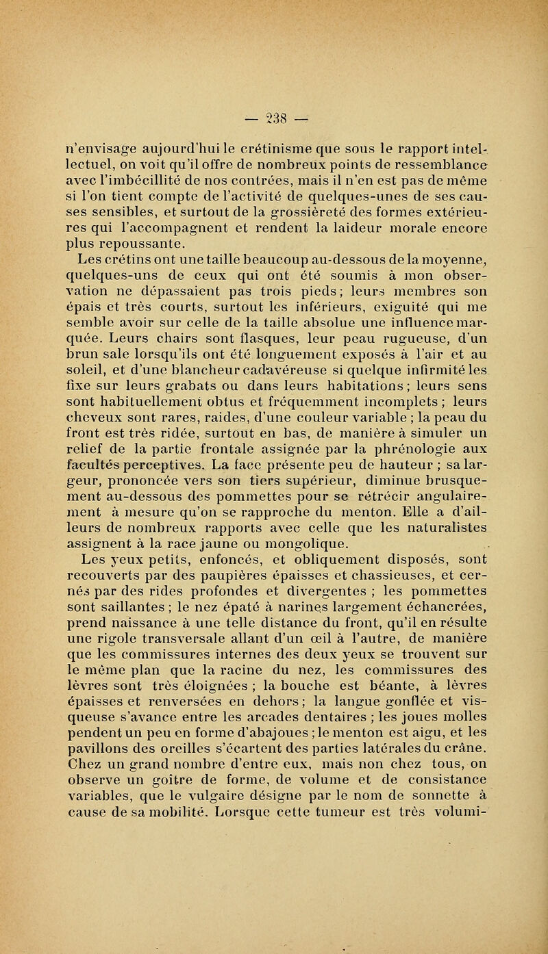 n'envisage aujourd'hui le crétinisme que sous le rapport intel- lectuel, on voit qu'il offre de nombreux points de ressemblance avec l'imbécillité de nos contrées, mais il n'en est pas de même si l'on tient compte de l'activité de quelques-unes de ses cau- ses sensibles, et surtout de la grossièreté des formes extérieu- res qui l'accompagnent et rendent la laideur morale encore plus repoussante. Les crétins ont une taille beaucoup au-dessous de la moyenne, quelques-uns de ceux qui ont été soumis à mon obser- vation ne dépassaient pas trois pieds ; leurs membres son épais et très courts, surtout les inférieurs, exiguité qui me semble avoir sur celle de la taille absolue une influence mar- quée. Leurs chairs sont flasques, leur peau rugueuse, d'un brun sale lorsqu'ils ont été longuement exposés à l'air et au soleil, et d'une blancheur cadavéreuse si quelque infirmité les fixe sur leurs grabats ou dans leurs habitations; leurs sens sont habituellement obtus et fréquemment incomplets ; leurs cheveux sont rares, raides, d'une couleur variable ; la peau du front est très ridée, surtout en bas, de manière à simuler un relief de la partie frontale assignée par la phrénologie aux facultés perceptives. La face présente peu de hauteur; sa lar- geur, prononcée vers son tiers supérieur, diminue brusque- ment au-dessous des pommettes pour se rétrécir angulaire- ment à mesure qu'on se rapproche du menton. Elle a d'ail- leurs de nombreux rapports avec celle que les naturalistes assignent à la race jaune ou mongolique. Les yeux petits, enfoncés, et obliquement disposés, sont recouverts par des paupières épaisses et chassieuses, et cer- née par des rides profondes et divergentes ; les pommettes sont saillantes ; le nez épaté à narines largement échancrées, prend naissance à une telle distance du front, qu'il en résulte une rigole transversale allant d'un œil à l'autre, de manière que les commissures internes des deux yeux se trouvent sur le même plan que la racine du nez, les commissures des lèvres sont très éloignées ; la bouche est béante, à lèvres épaisses et renversées en dehors ; la langue gonflée et vis- queuse s'avance entre les arcades dentaires ; les joues molles pendent un peu en forme d'abajoues ; le menton est aigu, et les pavillons des oreilles s'écartent des parties latérales du crâne. Chez un grand nombre d'entre eux, mais non chez tous, on observe un goitre de forme, de volume et de consistance variables, que le vulgaire désigne par le nom de sonnette à cause de sa mobilité. Lorsque cette tumeur est très volumi-