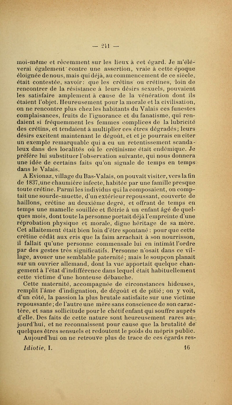 moi-même et récemment sur les lieux à cet égard. Je m'élè- verai également contre une assertion, vraie à cette époque éloignée de nous, mais qui déjà, au commencement de ce siècle, était contestée, savoir: que les crétins ou crétines, loin de rencontrer de la résistance à leurs désirs sexuels, pouvaient les satisfaire amplement à cause de la vénération dont ils étaient l'objet. Heureusement pour la morale et la civilisation, on ne rencontre plus chez les habitants du Valais ces funestes complaisances, fruits de l'ignorance et du fanatisme, qui ren- daient si fréquemment les femmes complices de la lubricité des crétins, et tendaient à multiplier ces êtres dégradés; leurs désirs excitent maintenant le dégoût, et et je pourrais en citer un exemple remarquable qui a eu un retentissement scanda- leux dans des localités où le crétinisme était endémique. Je préfère lui substituer l'observation suivante, qui nous donnera une idée de certains faits qu'on signale de temps en temps dans le Valais. A Evionaz, village du Bas-Valais, on pouvait visiter, vers la fin de 1837,une chaumière infecte, habitée par une famille presque toute crétine. Parmi les individus qui la composaient, on comp- tait une sourde-muette, d'un extérieur repoussant, couverte de haillons, crétine au deuxième degré, et offrant de temps en temps une mamelle souillée et flétrie à un enfant âgé de quel- ques mois, dont toute la personne portait déjà l'empreinte d'une réprobation physique et morale, digne héritage de sa mère. Cet allaitement était bien loin d'être spontané : pour que cette crétine cédât aux cris que la faim arrachait à son nourrisson, il fallait qu'une personne commensale lui en intimât l'ordre par des gestes très significatifs. Personne n'osait dans ce vil- lage, avouer une semblable paternité; mais le soupçon planait sur un ouvrier allemand, dont la vue apportait quelque chan- gement à l'état d'indifférence dans lequel était habituellement cette victime d'une honteuse débauche. Cette maternité, accompagnée de circonstances hideuses, remplit l'âme d'indignation, de dégoût et de pitié; on y voit, d'un côté, la passion la plus brutale satisfaite sur une victime repoussante ; de l'autre une mère sans conscience de son carac- tère, et sans sollicitude pourle chétif enfant qui souffre auprès d'elle. Des faits de cette nature sont heureusement rares au- jourd'hui, et ne reconnaissent pour cause que la brutalité de quelques êtres sensuels et redoutent le poids du mépris public. Aujourd'hui on ne retrouve plus de trace de ces égards res- Idiotie, I. 16