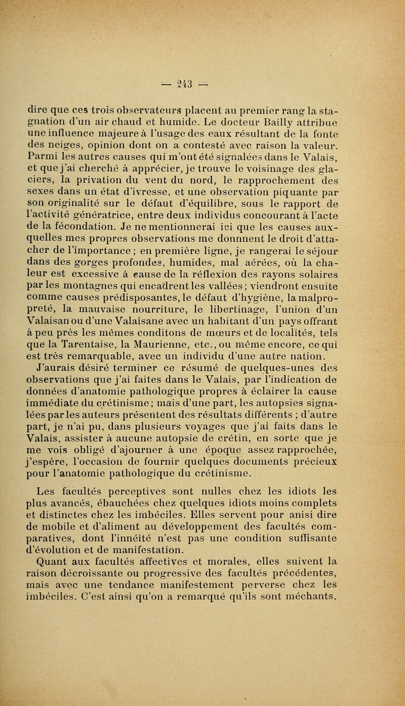 dire que ces trois observateurs placent au premier rang la sta- gnation d'un air chaud et humide. Le docteur Bailly attribue une influence majeure à l'usage des eaux résultant de la fonte des neiges, opinion dont on a contesté avec raison la valeur. Parmi les autres causes qui m'ont été signalées dans le Valais, et que j'ai cherché à apprécier, je trouve le voisinage des gla- ciers, la privation du vent du nord, le rapprochement des sexes dans un état d'ivresse, et une observation piquante par son originalité sur le défaut d'équilibre, sous le rapport de l'activité génératrice, entre deux individus concourant à l'acte de la fécondation. Je ne mentionnerai ici que les causes aux- quelles mes propres observations me donnnent le droit d'atta- cher de l'importance; en première ligne, je rangerai le séjour dans des gorges profondes, humides, mal aérées, où la cha- leur est excessive à cause de la réflexion des rayons solaires parles montagnes qui encadrent les vallées; viendront ensuite comme causes prédisposantes, le défaut d'hygiène, la malpro- preté, la mauvaise nourriture, le libertinage, l'union d'un Valaisan ou d'une Valaisane avec un habitant d'un pays offrant à peu près les mêmes conditons de mœurs et de localités, tels que la Tarentaise, la Maurienne, etc., ou même encore, ce qui est très remarquable, avec un individu d'une autre nation. J'aurais désiré terminer ce résumé de quelques-unes des observations que j'ai faites dans le Valais, par l'indication de données d'anatomie pathologique propres à éclairer la cause immédiate du crétinisme ; mais d'une part, les autopsies signa- lées par les auteurs présentent des résultats différents ; d'autre part, je n'ai pu, dans plusieurs voyages que j'ai faits dans le Valais, assister à aucune autopsie de crétin, en sorte que je me vois obligé d'ajourner à une époque assez rapprochée, j'espère, l'occasion de fournir quelques documents précieux pour l'anatomie pathologique du crétinisme. Les facultés perceptives sont nulles chez les idiots les plus avancés, ébauchées chez quelques idiots moins complets et distinctes chez les imbéciles. Elles servent pour anisi dire de mobile et d'aliment au développement des facultés com- paratives, dont l'innéité n'est pas une condition suffisante d'évolution et de manifestation. Quant aux facultés affectives et morales, elles suivent la raison décroissante ou progressive des facultés précédentes, mais avec une tendance manifestement perverse chez les imbéciles. C'est ainsi qu'on a remarqué qu'ils sont méchants.