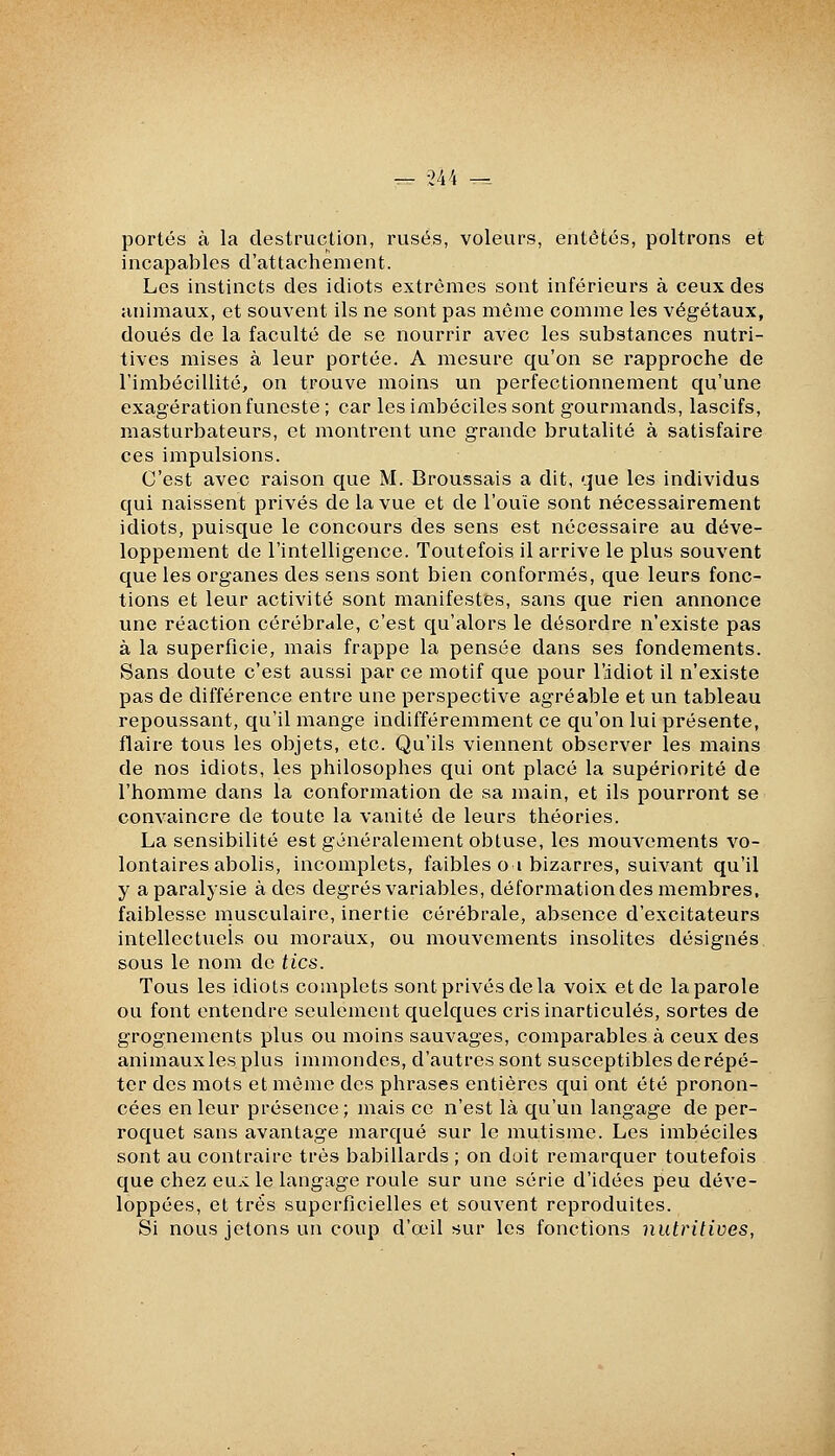 portés à la destruction, rusés, voleurs, entêtés, poltrons et incapables d'attachement. Les instincts des idiots extrêmes sont inférieurs à ceux des animaux, et souvent ils ne sont pas même comme les végétaux, doués de la faculté de se nourrir avec les substances nutri- tives mises à leur portée. A mesure qu'on se rapproche de l'imbécillité, on trouve moins un perfectionnement qu'une exagération funeste ; car les imbéciles sont gourmands, lascifs, masturbateurs, et montrent une grande brutalité à satisfaire ces impulsions. C'est avec raison que M. Broussais a dit, que les individus qui naissent privés de la vue et de l'ouïe sont nécessairement idiots, puisque le concours des sens est nécessaire au déve- loppement de l'intelligence. Toutefois il arrive le plus souvent que les organes des sens sont bien conformés, que leurs fonc- tions et leur activité sont manifestes, sans que rien annonce une réaction cérébrale, c'est qu'alors le désordre n'existe pas à la superficie, mais frappe la pensée dans ses fondements. Sans doute c'est aussi par ce motif que pour l'idiot il n'existe pas de différence entre une perspective agréable et un tableau repoussant, qu'il mange indifféremment ce qu'on lui présente, flaire tous les objets, etc. Qu'ils viennent observer les mains de nos idiots, les philosophes qui ont placé la supériorité de l'homme dans la conformation de sa main, et ils pourront se convaincre de toute la vanité de leurs théories. La sensibilité est généralement obtuse, les mouvements vo- lontaires abolis, incomplets, faibles oi bizarres, suivant qu'il y a paralysie à des degrés variables, déformation des membres, faiblesse musculaire, inertie cérébrale, absence d'excitateurs intellectuels ou moraux, ou mouvements insolites désignés sous le nom de tics. Tous les idiots complets sont privés de la voix et de la parole ou font entendre seulement quelques cris inarticulés, sortes de grognements plus ou moins sauvages, comparables à ceux des animaux les plus immondes, d'autres sont susceptibles de répé- ter des mots et même des phrases entières qui ont été pronon- cées en leur présence; mais ce n'est là qu'un langage de per- roquet sans avantage marqué sur le mutisme. Les imbéciles sont au contraire très babillards ; on doit remarquer toutefois que chez eu.c le langage roule sur une série d'idées peu déve- loppées, et très superficielles et souvent reproduites. Si nous jetons un coup d'œil sur les fonctions nutritives,