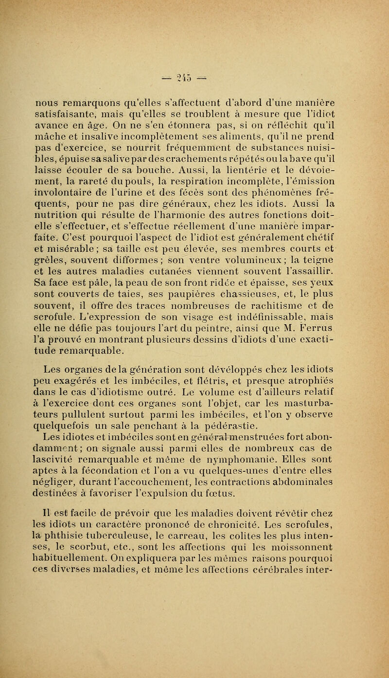 — -lia -^ nous remarquons qu'elles s'affectuent d'abord d'une manière satisfaisante, mais qu'elles se troublent à mesure que l'idiot avance en âge. On ne s'en étonnera pas, si on réfléchit qu'il mâche et insalive incomplètement ses aliments, qu'il ne prend pas d'exercice, se nourrit fréquemment de substances nuisi- bles, épuise sa salive par des crachements répétés ou la bave qu'il laisse écouler de sa bouche. Aussi, la lientérie et le dévoie- ment, la rareté du pouls, la respiration incomplète, l'émission involontaire de l'urine et des fécès sont des phénomènes fré- quents, pour ne pas dire généraux, chez les idiots. Aussi la nutrition qui résulte de l'harmonie des autres fonctions doit- elle s'effectuer, et s'effectue réellement d'une manière impar- faite. C'est pourquoi l'aspect de l'idiot est généralement chétif et misérable; sa taille est peu élevée, ses membres courts et grêles, souvent difformes; son ventre volumineux; la teigne et les autres maladies cutanées viennent souvent l'assaillir. Sa face est pâle, la peau de son front ridée et épaisse, ses yeux sont couverts de taies, ses paupières chassieuses, et, le plus souvent, il offre des traces nombreuses de rachitisme et de scrofule. L'expression de son visage est indéfinissable, mais elle ne défie pas toujours l'art du peintre, ainsi que M. Ferrus l'a prouvé en montrant plusieurs dessins d'idiots d'une exacti- tude remarquable. Les organes delà génération sont développés chez les idiots peu exagérés et les imbéciles, et flétris, et presque atrophiés dans le cas d'idiotisme outré. Le volume est d'ailleurs relatif à l'exercice dont ces organes sont l'objet, car les masturba- teurs pullulent surtout parmi les imbéciles, et l'on y observe quelquefois un sale penchant à la pédérastie. Les idiotes et imbéciles sont en général menstruées fort abon- damnif^nt; on signale aussi parmi elles de nombreux cas de lascivité remarquable et même de nymphomanie. Elles sont aptes à la fécondation et l'on a vu quelques-unes d'entre elles négliger, durant l'accouchement, les contractions abdominales destinées à favoriser l'expulsion du fœtus. Il est facile de prévoir que les maladies doivent revêtir chez les idiots un caractère prononcé de chronicité. Les scrofules, la phthisie tuberculeuse, le carreau, les colites les plus inten- ses, le scorbut, etc., sont les affections qui les moissonnent habituellement. On expliquera par les mêmes raisons pourquoi ces diverses maladies, et môme les affections cérébrales inter-