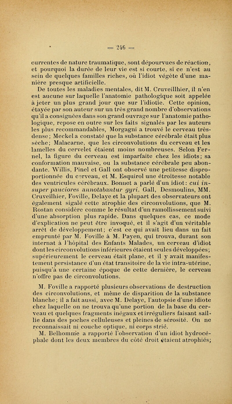 currentes de nature tfaumatique, sont dépourvues de réaction, et pourquoi la durée de leur vie est si courte, si ce n'est au sein de quelques familles riches, où l'idiot végète d'une ma- nière presque artificielle. De toutes les maladies mentales, dit M. Cruveillhier, il n'en est aucune sur laquelle l'anatomie pathologique soit appelée à jeter un plus grand jour que sur l'idiotie. Cette opinion, étayée par son auteur sur un très grand nombre d'observations qu'il a consignées dans son grand ouvrage sur l'anatomie patho- logique, repose en outre sur les faits signalés par les auteurs les plus recommandables, Morgagni a trouvé le cerveau très- dense ; Meckel a constaté que la substance cérébrale était plus sèche; Malacarne, que les circonvolutions du cerveau et les lamelles du cervelet étaient moins nombreuses. Selon Fer- nel, la figure du cerveau est imparfaite chez les idiots; sa conformation mauvaise, ou la substance cérébrale peu abon- dante. Willis, Pinel et Gall ont observé une petitesse dispro- portionnée du cerveau, et M. Esquirol une étroitesse notable des ventricules cérébraux. Bonnet a parlé d'un idiot: cui in- super pauciores annotabantur gyri. Gall, Desmoulins, MM. Cruveilhier, Foville, Délaye et la plupart des observateurs ont également sigalé cette atrophie des circonvolutions, que M. Rostan considère comme le résultat d'un ramollissement suivi d'une absorption plus rapide. Dans quelques cas, ce mode d'explication ne peut être invoqué, et il s'agit d'un véritable arrêt de développement ; c'est ce qui avait lieu dans un fait emprunté par M. Foville à M. Payen, qui trouva, durant son internat à l'hôpital des Enfants Malades, un cerveau d'idiot dont les circonvolutions inférieures étaient seules développées; supérieurement le cerveau était plane, et il y avait manifes- tement persistance d'un état transitoire de la vie intra-utérine, puisqu'à une certaine époque de cette dernière, le cerveau n'offre pas de circonvolutions. M. Foville a rapporté plusieurs observations de destruction des circonvolutions, et même de disparition de la substance blanche; il a fait aussi, avec M. Délaye, l'autopsie d'une idiote chez laquelle on ne trouva qu'une portion de la base du cer- veau et quelques fragments inégaux et irréguliers faisant sail^ lie dans des poches celluleuses et pleines de sérosité. On ne reconnaissait ni couche optique, ni corps strié. M. Belhomme a rapporté l'observation d'un idiot hydrocé- phale dont les deux membres du côté droit étaient atrophiés;