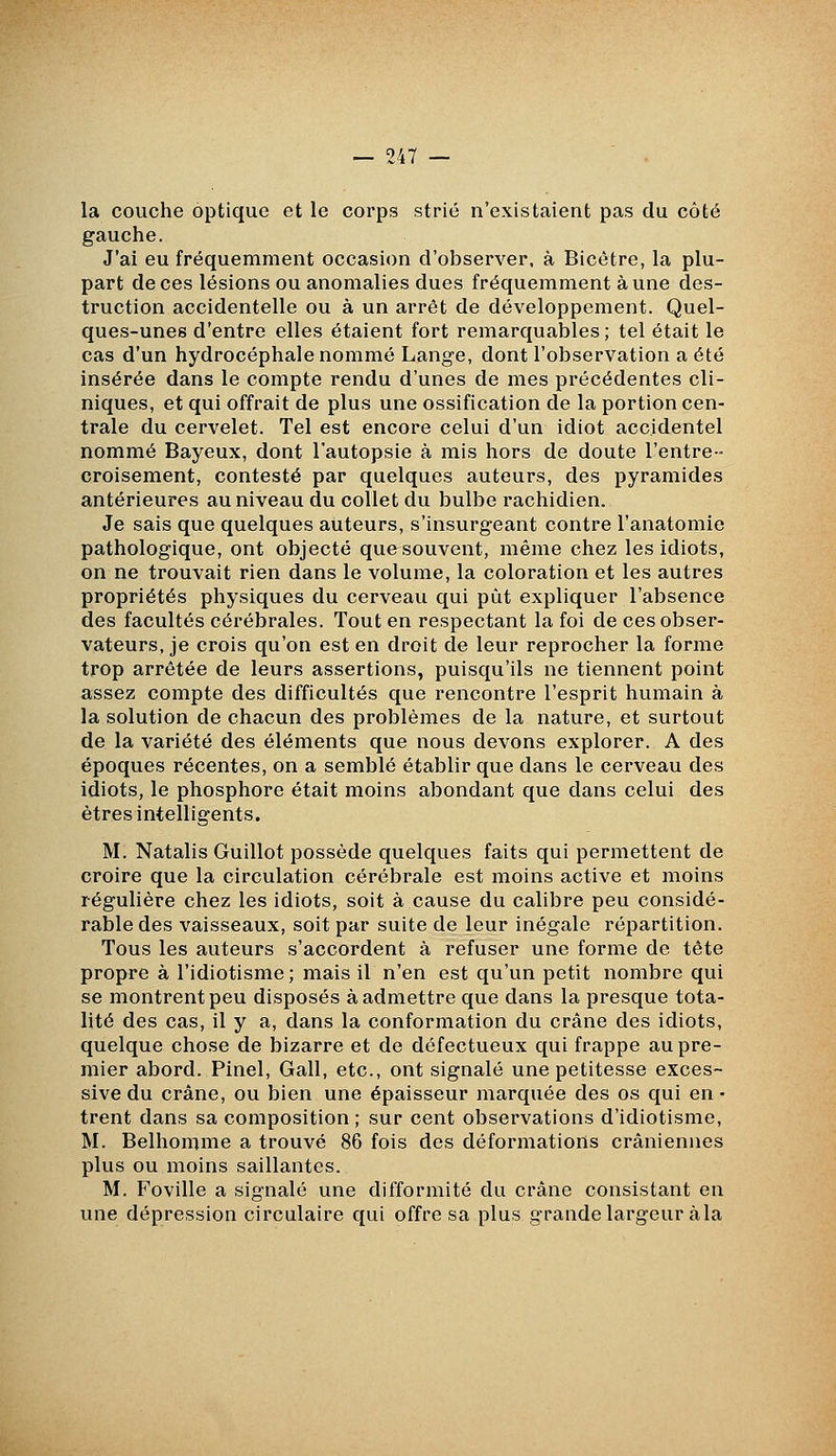 la couche optique et le corps strié n'existaient pas du côté gauche. J'ai eu fréquemment occasion d'observer, à Bicètre, la plu- part de ces lésions ou anomalies dues fréquemment aune des- truction accidentelle ou à un arrêt de développement. Quel- ques-unes d'entre elles étaient fort remarquables ; tel était le cas d'un hydrocéphale nommé Lange, dont l'observation a été insérée dans le compte rendu d'unes de mes précédentes cli- niques, et qui offrait de plus une ossification de la portion cen- trale du cervelet. Tel est encore celui d'un idiot accidentel nommé Bayeux, dont l'autopsie à mis hors de doute l'entre- croisement, contesté par quelques auteurs, des pyramides antérieures au niveau du collet du bulbe rachidien. Je sais que quelques auteurs, s'insurgeant contre l'anatomie pathologique, ont objecté que souvent, même chez les idiots, on ne trouvait rien dans le volume, la coloration et les autres propriétés physiques du cerveau qui put expliquer l'absence des facultés cérébrales. Tout en respectant la foi de ces obser- vateurs, je crois qu'on est en droit de leur reprocher la forme trop arrêtée de leurs assertions, puisqu'ils ne tiennent point assez compte des difficultés que rencontre l'esprit humain à la solution de chacun des problèmes de la nature, et surtout de la variété des éléments que nous devons explorer. A des époques récentes, on a semblé établir que dans le cerveau des idiots, le phosphore était moins abondant que dans celui des êtres intelligents. M. Natalis Guillot possède quelques faits qui permettent de croire que la circulation cérébrale est moins active et moins régulière chez les idiots, soit à cause du calibre peu considé- rable des vaisseaux, soit par suite de leur inégale répartition. Tous les auteurs s'accordent à refuser une forme de tête prop^re à l'idiotisme ; mais il n'en est qu'un petit nombre qui se montrent peu disposés à admettre que dans la presque tota- lité des cas, il y a, dans la conformation du crâne des idiots, quelque chose de bizarre et de défectueux qui frappe au pre- mier abord. Pinel, Gall, etc., ont signalé une petitesse exces- sive du crâne, ou bien une épaisseur marquée des os qui en- trent dans sa composition ; sur cent observations d'idiotisme, M. Belhomme a trouvé 86 fois des déformations crâniennes plus ou moins saillantes. M. Foville a signalé une difformité du crâne consistant en une dépression circulaire qui offre sa plus grande largeur àla