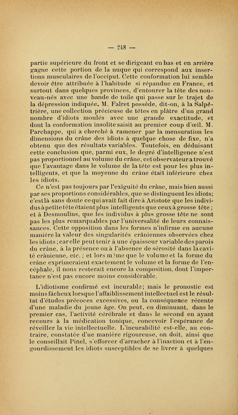 partie supérieure du front et se dirigeant en bas et en arrière gagne cette portion de la nuque qui correspond aux inser- tions musculaires de l'occiput. Cette conformation lui semble devoir être attribuée à l'habitude si répandue en France, et surtout dans quelques provinces, d'entourer la tête des nou- veau-nés avec une bande de toile qui passe sur le trajet de la dépression indiquée. M. Falret possède, dit-on, à la Salpê- trière, une collection précieuse de têtes en plâtre d'un grand nombre d'idiots moulés avec une grande exactitude, et dont la conformation insolite saisit au premier coup d'œil. M. Parchappe, qui a cherché à ramener par la mensuration les dimensions du crâne des idiots à quelque chose de fixe, n'a obtenu que des résultats variables. Toutefois, en déduisant cette conclusion que, parmi eux, le degré d'intelligence n'est pas proportionnel au volume du crâne, cetobservateuratrouvé que l'avantage dans le volume de la tête est pour les plus in- telligents, et que la moyenne du crâne était inférieure chez les idiots. Ce n'est pas toujours par l'exiguité du crâne, mais bien aussi par ses proportions considérables, que se distinguent les idiots; c'estlà sans doute ce qui avait fait dire à Aristote que les indivi- dus àpetite tête étaient plus intelligents que ceux à grosse tête; et à Desmoulins, que les individus à plus grosse tête ne sont pas les plus remarquables par l'universalité de leurs connais- sances. Cette opposition dans les formes n'infirme en aucune manière la valeur des singularités crâniennes observées chez les idiots ; car elle peut tenir à une épaisseur variable des parois du crâne, à la présence ou à l'absence de sérosité dans la cavi- té crânienne, etc. ; et lors nijme que le volume et la forme du crâne exprimeraient exactement le volume et la forme de l'en- céphale, il nous resterait encore la composition, dont l'impor- tance n'est pas encore moins considérable. L'idiotisme confirmé est incurable; mais le pronostic est moins fâcheux lorsque l'affaiblissement intellectuel est le résul- tat d'études précoces excessives, ou la conséquence récente d'une maladie du jeune âge. On peut, en diminuant, dans le premier cas, l'activité cérébrale et dans le second en ayant recours à la médication tonique, concevoir l'espérance de réveiller la vie intellectuelle. L'incurabilité est-elle, au con- traire, constatée d'ue manière rigoureuse, on doit, ainsi que le conseillait Pinel, s'efforcer d'arracher à l'inaction et à l'en- gourdissement les idiots susceptibles de se livrer à quelques