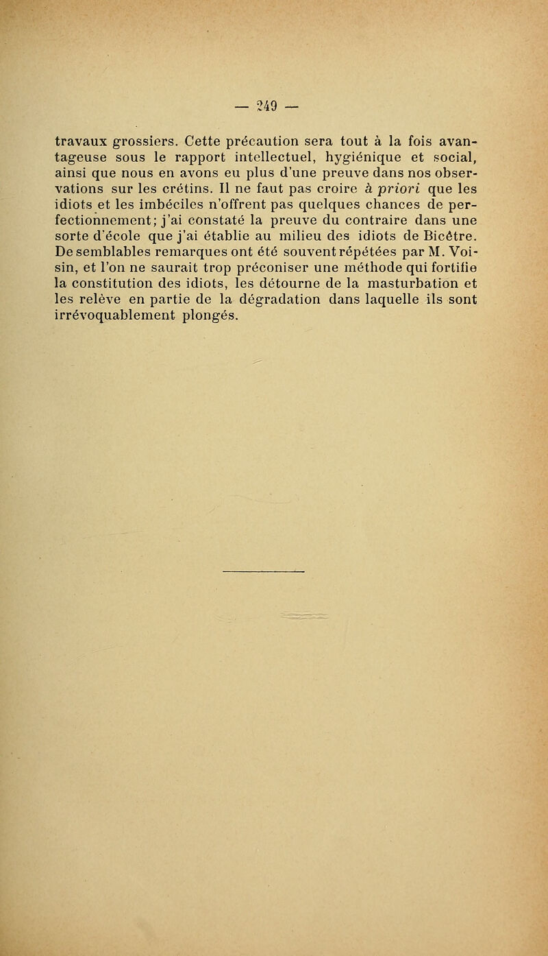 travaux grossiers. Cette précaution sera tout à la fois avan- tageuse sous le rapport intellectuel, hygiénique et social, ainsi que nous en avons eu plus d'une preuve dans nos obser- vations sur les crétins. Il ne faut pas croire à priori que les idiots et les imbéciles n'offrent pas quelques chances de per- fectionnement; j'ai constaté la preuve du contraire dans une sorte d'école que j'ai établie au milieu des idiots de Bicêtre. De semblables remarques ont été souvent répétées par M. Voi- sin, et l'on ne saurait trop préconiser une méthode qui fortifie la constitution des idiots, les détourne de la masturbation et les relève en partie de la dégradation dans laquelle ils sont irrévoquablement plongés.