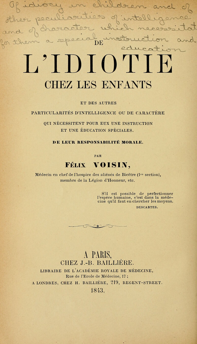 L'IDIOTÏÏ^ CHEZ LES ENFANTS ET DES AUTRES PARTICULARITÉS D'INTELLIGENCE OU DE CARACTÈRE QUI NÉCESSITENT POUR EUX UNE INSTRUCTION ET UNE ÉDUCATION SPÉCIALES. DE LEUR RESPONSABILITÉ MORALE. PAR FÉLIX VOISIIV, Médecin en clief del'liospice des aliénés de Bicêtre (l'= section), membre de la Légion d'Honneur, etc. S'il est possible de perfectionner l'espèce humaine, c'est dans la méde- cine qu'il faut en chercher les moyens. DESCABTES. A PARIS, CHEZ J.-B. BAILLIÉRE. LIBRAIRE DE l'ACADÉMIE ROYALE DE MÉDECINE, Rue de l'Ecole de Médecine, 17 ; A LONDRES, CHEZ H. BAILLIÉRE, 219, REGENT-STREET. 1843.