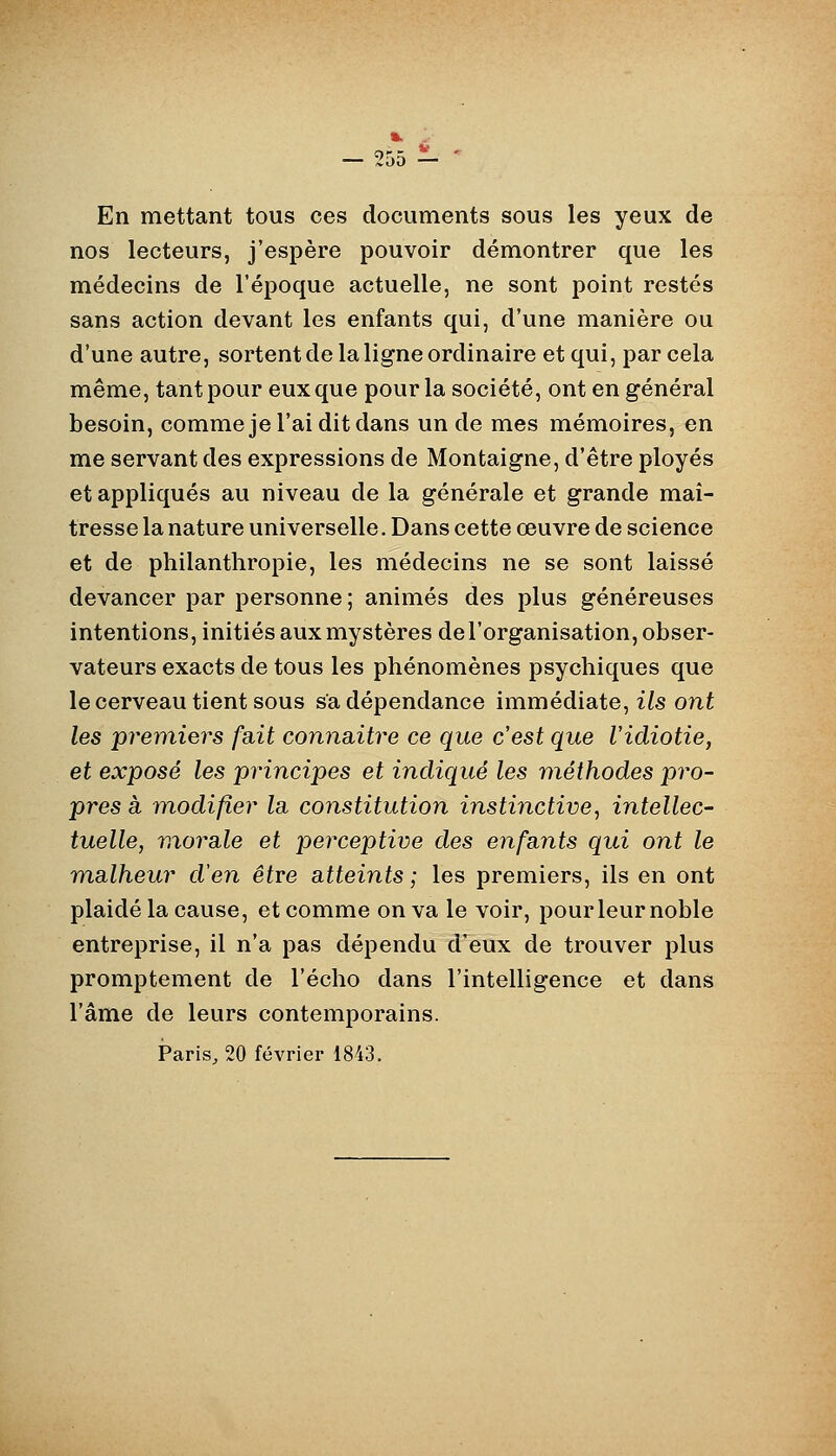 ». — 9r»n — En mettant tous ces documents sous les yeux de nos lecteurs, j'espère pouvoir démontrer que les médecins de l'époque actuelle, ne sont point restés sans action devant les enfants qui, d'une manière ou d'une autre, sortent de la ligne ordinaire et qui, par cela même, tant pour eux que pour la société, ont en général besoin, comme je l'ai dit dans un de mes mémoires, en me servant des expressions de Montaigne, d'être ployés et appliqués au niveau de la générale et grande maî- tresse la nature universelle. Dans cette œuvre de science et de philanthropie, les médecins ne se sont laissé devancer par personne; animés des plus généreuses intentions, initiés aux mystères de l'organisation, obser- vateurs exacts de tous les phénomènes psychiques que le cerveau tient sous sa dépendance immédiate, ils ont les premiers fait connaitre ce que c'est que Vidiotie, et exposé les principes et indiqué les méthodes pro- pres à modifier la. constitution instinctive, intellec- tuelle, morale et jjerceptive des enfants qui ont le malheur d'en être atteints; les premiers, ils en ont plaidé la cause, et comme on va le voir, pour leur noble entreprise, il n'a pas dépendu d'eux de trouver plus promptement de l'écho dans l'intelligence et dans l'âme de leurs contemporains. Paris^ 20 février 1843.