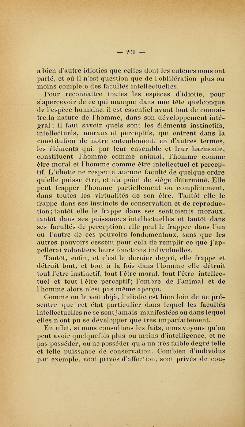 a bien d'autre idioties que celles dont les auteurs nous ont parlé, et où il n'est question que de l'oblitération plus ou moins complète des facultés intellectuelles. Pour reconnaître toutes les espèces d'idiotie, pour s'apercevoir de ce qui manque dans une tête quelconque de l'espèce humaine, il est essentiel avant tout de connaî- tre.la nature de l'homme, dans son développement inté- gral ; il faut savoir quels sont les éléments instinctifs, intellectuels, moraux et perceptifs, qui entrent dans la constitution de notre entendement, en d'autres termes, les éléments qui, par leur ensemble et leur harmonie, constituent l'homme comme animal, l'homme comme être moral et l'homme comme être intellectuel et percep- tif. L'idiotie ne respecte aucune faculté de quelque ordre qu'elle puisse être, et n'a point de siège déterminé. Elle peut frapper l'homme partiellement ou complètement, dans toutes les virtualités de son être. Tantôt elle le frappe dans ses instincts de conservation et de reproduc- tion ; tantôt elle le frappe dans ses sentiments moraux, tantôt dans ses puissances intellectuelles et tantôt dans ses facultés de perception ; elle peut le frapper dans l'un ou l'autre de ces pouvoirs fondamentaux, sans que les autres pouvoirs cessent pour cela de remplir ce que j'ap- pellerai volontiers leurs fonctions individuelles. Tantôt, enfin, et c'est le dernier degré, elle frappe et détruit tout, et tout à la fois dans l'homme elle détruit tout l'être instinctif, tout l'être moral, tout l'être intellec- tuel et tout l'être perceptif; l'ombre de l'animal et de l'homme alors n'est pas même aperçu. Comme on le voit déjà, l'idiotie est bien loin de ne pré- senter que cet état particulier dans lequel les facultés intellectuelles ne se sont jamais manifestées ou dans lequel elles n'ont pu se développer que très imparfaitement. En effet, si nous consultons les faits, nous voyons qu'on peut avoir quelquefjis plus ou moins d'intelligence, et ne pas posséder, ou ne posséder qu'à un très faible degré telle et telle puissance de conservation. Combien d'individus par exemple, sont privés d'affeo'ion, sont privés de cout^