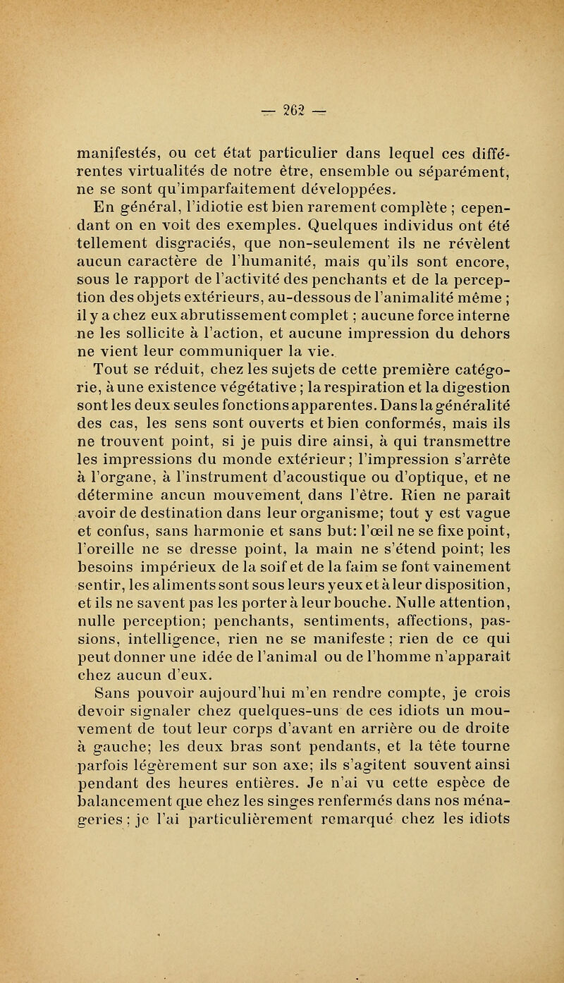 manifestés, ou cet état particulier dans lequel ces diffé^ rentes virtualités de notre être, ensemble ou séparément, ne se sont qu'imparfaitement développées. En général, l'idiotie est bien rarement complète ; cepen- dant on en voit des exemples. Quelques individus ont été tellement disgraciés, que non-seulement ils ne révèlent aucun caractère de l'humanité, mais qu'ils sont encore, sous le rapport de l'activité des penchants et de la percep- tion des objets extérieurs, au-dessous de l'animalité même ; il y a chez eux abrutissement complet ; aucune force interne ne les sollicite à l'action, et aucune impression du dehors ne vient leur communiquer la vie. Tout se réduit, chez les sujets de cette première catégo- rie, aune existence végétative ; la respiration et la digestion sont les deux seules fonctions apparentes. Dans lagénéralité des cas, les sens sont ouverts et bien conformés, mais ils ne trouvent point, si je puis dire ainsi, à qui transmettre les impressions du monde extérieur ; l'impression s'arrête à l'organe, à l'instrument d'acoustique ou d'optique, et ne détermine aucun mouvement dans l'être. Rien ne paraît avoir de destination dans leur organisme; tout y est vague et confus, sans harmonie et sans but: l'œil ne se fixe point, l'oreille ne se dresse point, la main ne s'étend point; les besoins impérieux de la soif et de la faim se font vainement sentir, les aliments sont sous leurs yeux et à leur disposition, et ils ne savent pas les porter à leur bouche. Nulle attention, nulle perception; penchants, sentiments, affections, pas- sions, intelligence, rien ne se manifeste ; rien de ce qui peut donner une idée de l'animal ou de l'homme n'apparaît chez aucun d'eux. Sans pouvoir aujourd'hui m'en rendre compte, je crois devoir signaler chez quelques-uns de ces idiots un mou- vement de tout leur corps d'avant en arrière ou de droite à gauche; les deux bras sont pendants, et la tête tourne parfois légèrement sur son axe; ils s'agitent souvent ainsi pendant des heures entières. Je n'ai vu cette espèce de jjalancement q.ue chez les singes renfermés dans nos ména- geries ; je l'ai particulièrement remarqué chez les idiots