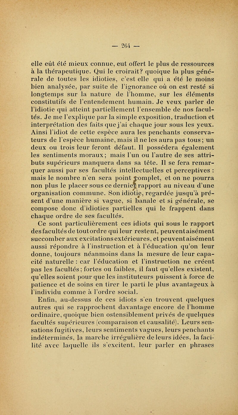 elle eût été riiieux connue, eut offert le plus de ressources à la thérapeutique. Qui le croirait? quoique la plus géné- rale de toutes les idioties, c'est elle qui a été le moins bien analysée, par suite de l'ignorance où on est resté si longtemps sur la nature de l'homme, sur les éléments constitutifs de l'entendement humain. Je veux parler de l'idiotie qui atteint partiellement l'ensemble de nos facul- tés. Je me l'explique par la simple exposition, traduction et interprétation des faits que j'ai chaque jour sous les yeux. Ainsi l'idiot de cette espèce aura les penchants conserva- teurs de l'espèce humaine, mais il ne les aura pas tous ; un deux ou trois leur feront défaut. Il possédera également les sentiments moraux; mais l'un ou l'autre de ses attri- buts supérieurs manquera dans sa tète. Il se fera remar- quer aussi par ses facultés intellectuelles et perceptives : mais le nombre n'en sera point Complet, et on ne pourra non plus le placer sous ce dernief raj)port au niveau d'une organisation commune. Son idiotie, regardée jusqu'à pré- sent d'une manière si v^gue, si banale et si générale, se compose donc d'idioties partielles qui le frappent dans chaque ordre de ses facultés. Ce sont particulièrement ces idiots qui sous le rapport des facultés de toutordre qui leur restent, peuventaisément succomber aux excitations extérieures, et peuventaisément aussi répondre à l'instruction et à l'éducation qu'on leur donne, toujours néanmoins dans la mesure de leur capa- cité naturelle : car l'éducation et l'instruction ne créent pas les facultés; fortes ou faibles, il faut qu'elles existent, qu'elles soient pour que les instituteurs puissent à force de patience et de soins en tirer le parti le plus avantageux à l'individu comme à l'ordre social. Enfin, au-dessus de ces idiots s'en trouvent quelques autres qui se rapprochent davantage encore de l'homme ordinaire, quoique bien ostensiblement privés de quelques facultés supérieures (comparaison et causalité). Leurs sen- sations fugitives, leurs sentiments vagues, leurs penchants indéterminés, la marche irrégulière de leurs idées, la faci- lité avec laquelle ils s'excitent, leur parler en phrases
