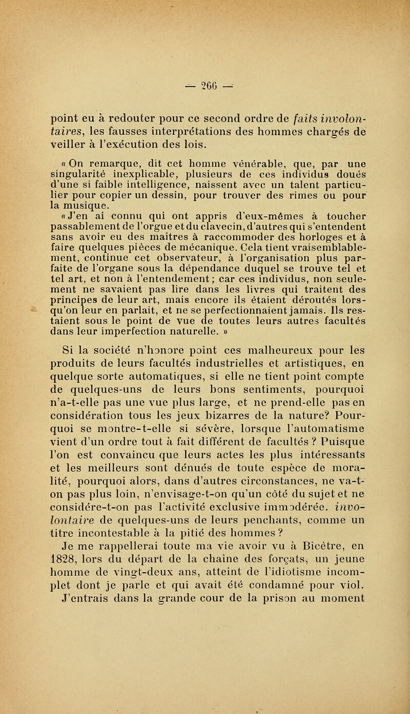 point eu à redouter pour ce second ordre de faits involon- taires, les fausses interprétations des hommes chargés de veiller à l'exécution des lois. « On remarque, dit cet liomme vénérable, que, par une singularité inexplicable, plusieurs de ces individus doués d'une si faible intelligence, naissent avec un talent particu- lier pour copier un dessin, pour trouver des rimes ou pour la musique. «J'en ai connu qui ont appris d'eux-mêmes à toucher passablement de l'orgue et du clavecin, d'autres qui s'entendent sans avoir eu des maîtres à raccommoder des horloges et à faire quelques pièces de mécanique. Cela tient vraisemblable- ment, continue cet observateur, à l'organisation plus par- faite de l'organe sous la dépendance duquel se trouve tel et tel art, et non à l'entendement; car ces individus, non seule- ment ne savaient pas lire dans les livres qui traitent des principes de leur art, mais encore ils étaient déroutés lors- qu'on leur en parlait, et ne se perfectionnaient jamais. Ils res- taient sous le point de vue de toutes leurs autres facultés dans leur imperfection naturelle. » Si la société n'honore point ces malheureux pour les produits de leurs facultés industrielles et artistiques, en quelque sorte automatiques, si elle ne tient point compte de quelques-uns de leurs bons sentiments, pourquoi n'a-t-elle pas une vue jjIus large, et ne prend-elle pas en considération tous les jeux bizarres de la nature? Pour- quoi se montre-t-elle si sévère, lorsque l'automatisme vient d'un ordre tout à fait différent de facultés ? Puisque l'on est convaincu que leurs actes les plus intéressants et les meilleurs sont dénués de toute espèce de mora- lité, pourquoi alors, dans d'autres circonstances, ne va-t- on pas plus loin, n'envisage-t-on qu'un côté du sujet et ne considére-t-on pas l'activité exclusive immodérée, invo- lontaire de quelques-uns de leurs penchants, comme un titre incontestable à la pitié des hommes ? Je me rappellerai toute ma vie avoir vu à Bîcètre, en 1828, lors du départ de la chaîne des forçats, un jeune homme de vingt-deux ans, atteint de l'idiotisme incom- plet dont je parle et qui avait été condamné pour viol. J'entrais dans la grande cour de la prison au moment