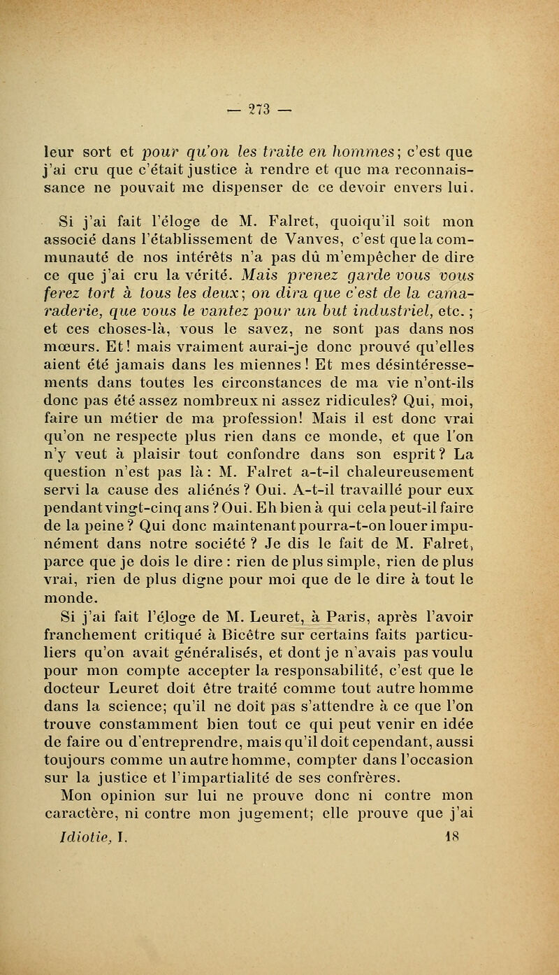 leur sort et jjour qu'on les traite en hommes; c'est que j'ai cru que c'était justice à rendre et que ma reconnais- sance ne pouvait me dispenser de ce devoir envers lui. Si j'ai fait l'éloge de M. Falret, quoiqu'il soit mon associé dans l'établissement de Vanves, c'est que la com- munauté de nos intérêts n'a pas dû m'empêcher de dire ce que j'ai cru la vérité. Mais prenez garde vous vous ferez tort à tous les deux; on dira que c'est de la cama- raderie, que vous le vantez pour un but industriel, etc. ; et ces choses-là, vous le savez, ne sont pas dans nos mœurs. Et! mais vraiment aurai-je donc prouvé qu'elles aient été jamais dans les miennes ! Et mes désintéresse- ments dans toutes les circonstances de ma vie n'ont-ils donc pas été assez nombreux ni assez ridicules? Qui, moi, faire un métier de ma profession! Mais il est donc vrai qu'on ne respecte plus rien dans ce monde, et que l'on n'y veut à plaisir tout confondre dans son esprit ? La question n'est pas là : M. Falret a-t-il chaleureusement servi la cause des aliénés ? Oui. A-t-il travaillé pour eux pendantvingt-cinqans?Oui. Ehbienà qui cela peut-il faire de la peine? Qui donc maintenant pourra-t-on louer impu- nément dans notre société ? Je dis le fait de M. Falret, parce que je dois le dire : rien de plus simple, rien de plus vrai, rien de plus digne pour moi que de le dire à tout le monde. Si j'ai fait l'éjoge de M. Leuret, à Paris, après l'avoir franchement critiqué à Bicêtre sur certains faits particu- liers qu'on avait généralisés, et dont je n'avais pas voulu pour mon compte accepter la responsabilité, c'est que le docteur Leuret doit être traité comme tout autre homme dans la science; qu'il ne doit pas s'attendre à ce que l'on trouve constamment bien tout ce qui peut venir en idée de faire ou d'entreprendre, mais qu'il doit cependant, aussi toujours comme un autre homme, compter dans l'occasion sur la justice et l'impartialité de ses confrères. Mon opinion sur lui ne prouve donc ni contre mon caractère, ni contre mon jugement; elle prouve que j'ai Idiotie, I. 18