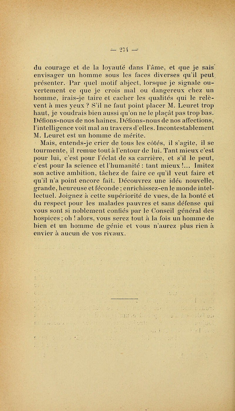 du courage et de la loyauté dans l'àmc, et que je sais' envisagei un homme sous les faces diverses qu'il peut, présenter. Par quel motif abject, lorsque je signale ou- vertement ce que je crois mal ou dangereux chez un homme, irais-je taire et cacher les qualités qui le relè- vent à mes yeux ? S'il ne faut point placer M. Leuret trop haut, je voudrais bien aussi qu'on ne le plaçât pas trop bas. Défions-nous de nos haines. Défions-nous de nos affections, l'intelligence voit mal au travers d'elles. Incontestablement M. Leuret est un homme de mérite. Mais, entends-je crier de tous les côtés, il s'agite, il se tourmente, il re*mue toutàl'entour de lui. Tant mieux c'est pour lui, c'est j)0ur l'éclat de sa carrière, et s'il le peut, c'est pour la science et l'humanité : tant mieux !... Imitez son active ambition, tâchez de faire ce qu'il veut faire et qu'il n'a point encore fait. Découvrez une idée nouvelle, grande, heureuse et féconde ; enrichissez-en le monde intel- lectuel. Joignez à cette supériorité de vues, de la bonté et du respect pour les malades pauvres et sans défense qui vous sont si noblement confiés par le Conseil général des hospices ; oh ! alors, vous serez tout à la fois un homme de bien et un homme de génie et vous n'aurez plus rien à envier à aucun de vos rivaux.