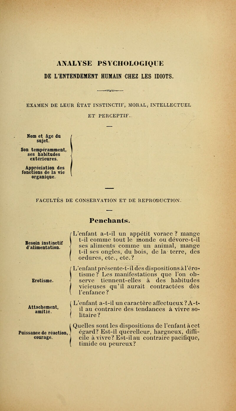 ANALYSE PSYCHOLOGIQUE DE L'ENTENDEMENT HUMAIN CHEZ LES IDIOTS. EXAMEN DE LEUR ETAT INSTINCTIF, MORAL, INTELLECTUEL ET PERCEPTIF. Nom et âge du sujet. Son tempéramment, ses habitudes extérieures. Appréciation des fonctions de la vie organique. FACULTES DE CONSERVATION ET DE REPRODUCTION. Besoin instinctif d'alimentation. Erotisme. Attachement, amitié. Puissance de réaction, courage. Penchants. L'enfant a-t-il un appétit vorace ? mange t-il comme tout le monde ou dévore-t-il ses aliments comme un animal, mange t-il ses ongles, du bois, de la terre, des ordures, etc., etc.? L'enfant présente-t-il des dispositions àl'éro* tisme ? Les manifestations que l'on ob- serve tiennent-elles à des habitudes ' vicieuses qu'il aurait contractées dès l'enfance ? L'enfant a-t-il un caractère affectueux ? A-t- [ il au contraire des tendances à vivre so- litaire ? Quelles sont les dispositions de l'enfant à cet égard? Est-il querelleur, hargneux, diffi- cile à vivre? Est-il au contraire pacifique, timide ou peureux?